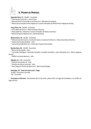 S. PEDRO DE PARADA
Segunda-feira, 17 - 18,30h - Eucaristia
* Florinda da Cunha (m.c. José e Céu);
* Manuel Pereira Fernandes e às Almas (m.c. Manuela Fernandes);
* Maria da Conceição Cunha Felgueiras e outras intenções de Maria Paula Felgueiras Araújo.
Terça-feira, 18 - 18,30h - Eucaristia
* Aires Mata de Sá (m.c. Maria Prazeres Pereira);
* Avós paternos, maternos e outras intenções de Dores Lourenço;
* Maria Cerqueira Barbosa (m.c. Bento Barbosa).
Quarta-feira, 19 - 18,30h - Eucaristia
* Manuel José de Amorim, Cecília de Castro e restante família (m.c. Maria das Dores Amorim);
* Antero Fernandes Barbosa - mês;
* Jaime Pereira Barbosa (m.c. Elvira dos Prazeres Fernandes).
Quinta-feira, 20 - 18,30h - Eucaristia
* Maria da Conceição - mês;
* Fernando Rodrigues, Fernando Carvalho, Custódio Carvalho e José Gonçalves (m.c. Maria Augusta
Sousa);
* Delfim Lourenço Barreiro - mês.
Sábado, 22 - 19h - Eucaristia
* António Fernandes Sá - mês;
* António de Sousa Lourenço - mês;
* José Joaquim Pereira de Sousa (m.c. Maria Paula Braga).
Domingo, 23 - Festa em honra de S. Tiago
10,30h - Eucaristia e sermão
14h - Procissão
VACINAÇÃO DE BOVINOS - No próximo dia 21 de junho, pelas 9,15h no lugar de Casaldate e às 14,30h no
lugar da Vila.
 