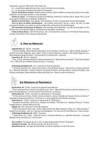 importante a socorrer” (Bento XVI, Porta Fidei, 14).
   b) … se partilhares algum dos teus bens, com as famílias mais carenciadas
   c) … se renunciares à violência das palavras e dos gestos.
   CARITAS: 10 MILHÕES DE ESTRELAS - Podem ajudar a Cáritas a fazer caridade na compra das velas (1 euro cada).
Comprem uma vela para acender na noite de Natal!
   SORTEIO DE CABAZES - As catequeses paroquiais de Moselos, Padornelo e Parada estão a vender rifas (1 euro)
para angariar fundos para a catequese. Colaborem!
   ORAÇÃO DE TAIZÉ EM VIANA - Este sábado, 15 de dezembro, às 21h, na capela de N. Sra das Necessidades.
   FESTA DE NATAL DO CENTRO INTERPAROQUIAL - Na próxima quinta-feira, dia 20, a partir das 14h, no salão
paroquial de Moselos, irá realizar-se a festa de Natal dos utentes do Centro Interparoquial.
   32º ANIVERSÁRIO DA ASSOCIAÇÃO DE MOSELOS - Este domingo, 16 de dezembro, na sede da Associação, às 15h,
há baile com o duo David e Ângela e no final bolo de aniversário. Participem!
   FEIRÃO DE PREÇOS BAIXOS - Este fim de semana, 15 e 16 de dezembro, realiza-se o IV Feirão de Preços Baixos,
no largo 5 de Outubro, Piso-2 (parque subterrâneo).




               S. PAIO DE MOSELOS
   Segunda-feira, 17 - 18,15h - Eucaristia
   * Manuel Cândido, Maria Celeste, Requelinda, Aurora Barbosa e família (m.c. Maria Cândida Barbosa); *
António Fernandes Nogueira, pais, irmãos, Hilário Francisco Nogueira, esposa e Júlia Araújo Nogueira (m.c.
Maria Madalena Nogueira Silva); * Em honra de N. Srª da Pena (m.c. confraria).
   Terça-feira, 18 - 18,15h - Eucaristia
   * Pais, marido, Alexandre Barbosa e Albertina Barbosa (m.c. Maria Emília Fernandes); * Rosa Vieira Esteves
- mês; * Maria do Céu e António Manuel de Sá (m.c. Paula Sá).

   IV Domingo do Advento, 23 - 11h - Eucaristia no final da catequese
   * Familiares falecidos (m.c. Nuno Vieira Gomes e Rosa Barbosa Cunha); * Abel Cunha e Francisca Mourão
(m.c. Martinha Mourão); * António Oliveira, Anunciada da Rocha, Armindo Oliveira, António Brandão, Luísa
Chousal, João Aguiar, Adelina Barbosa e Maria das Dores (m.c. Paula e Guilherme Oliveira).




              STA MARINHA DE PADORNELO
    Quarta-feira, 19 - 17,45h - Eucaristia na igreja de Santa Marinha
    * Pais e avós paternos e maternos de Casemiro Sá e Silva; * Maria da Silva Dantas e Quintino Barreiro (m.c.
Silvina da Silva Barreiro); * Em honra do Srº Ecce Homo (m.c. confraria).
    Quinta-feira, 20 - 17,45h - Eucaristia na capela de N. Sr.ª do Amparo
    * Emídio da Costa Pereira, Porfírio Pereira da Rocha e outras intenções de Prazeres Pereira da Rocha; *
Intenções de Marina Dias Martins; * Às Almas (m.c. Encarregado das Alminhas de Lamarigo).
    Sexta-feira, 21 - 17,45h - Eucaristia na capela de N. Sr.ª do Amparo
    * Benjamim Fernandes e família (m.c. Claudina Fernandes); * Às Almas (m.c. Etelvina Sá Peres); * Cristina
Varajão Silva (m.c. Manuel Barbosa de Sá);
    Sábado, 22 - 16h - Eucaristia no final da catequese
    * Mário José Barreiro Silva, pais, irmãos, Abílio António Sá, Maria Barbosa e filhos (m.c. Olívia Sá Silva); *
Isaltina Faria da Rocha - mês (m.c. Manuel Lima Rodrigues); * Em honra do Sr.º dos Aflitos (m.c. Clara Pereira).
    IV Domingo do Advento, 23 - 9,45h - Eucaristia
    * Simão Sousa (m.c. filho); * Abel da Cunha e Francisca Mourão (m.c. Martinha Mourão); * Armando
Barbosa e Artur da Cunha (m.c. José e Luísa).

   FESTA DE NATAL - No sábado, dia 22, às 21h, na sede da Associação Cultural. Participem!
   RENDIMENTO DA IGREJA - No mês de novembro, foi de 47,57 euros.
   RENDIMENTO DO OVO - No lugar de Outrabanda, no mês de novembro, foi de 31,95 euros.
 