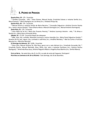 S. PEDRO DE PARADA
   Quarta-feira, 19 - 17h - Eucaristia
   * Cândida Conceição - mês; * Rosa Esteves, Manuel Araújo, Ermelinda Esteves e restante família (m.c.
Maria Esteves); * Maria Rodrigues Sá e às Almas (m.c. Felisbela Araújo Sá).
   Quinta-feira, 20 - 17h - Eucaristia
   * Manuel Pereira e restante família de Maria Barreiro; * Conceição Felgueiras e António Ferreira Dantas
(m.c. Joana e Jéssica Araújo); * Rosa Oliveira Abreu e Manuel Domingues (m.c. Manuel António Domingues).
   Sexta-feira, 21 - 17h - Eucaristia
   * Aires Mata de Sá (m.c. Maria dos Prazeres Pereira); * António Lourenço Amorim - mês; * Às Almas e
família (m.c. Maria Rosa e Armando Brito).
   Sábado, 22 - 17,15h - Eucaristia depois da catequese
   * Mãe, avós, tios, cunhado, Alexandre Lourenço e outras intenções (m.c. Maria Paula Felgueiras Araújo); *
Anselmo de Sá, pais, sogros, tios, cunhados e sobrinhos (m.c. Amabília Mendes); * Abel da Cunha e Francisca
Mourão (m.c. Martinha Mourão).
   IV Domingo do Advento, 23 - 8,30h - Eucaristia
   * Rosa Clara, Manuel António Sá, filha Rosa, genro Luís e neto Adriano (m.c. Ermelinda Fernandes Sá); *
Ermelinda Pereira, Manuel Machado, Rosa, Olívia, tios, avós e restantes familiares (m.c. Etelvina Pereira
Rodrigues); * Almerinda Rosa Jesus, António Nogueira Ribeiro e Angelina Rosa Martins (m.c. família Ribeiro).

   FESTA DE NATAL - Na sexta-feira, dia 21, às 21h, na sede da Junta de Freguesia. Participem!
   PEDITÓRIO DA CONFRARIA DE N. SRª DO ROSÁRIO - Este domingo, dia 16 de dezembro.
 