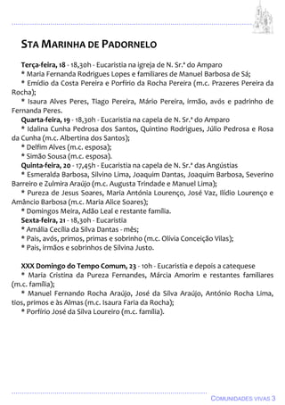 ................................................................................................................................
................................................................................................
COMUNIDADES VIVAS 3
STA MARINHA DE PADORNELO
Terça-feira, 18 - 18,30h - Eucaristia na igreja de N. Sr.ª do Amparo
* Maria Fernanda Rodrigues Lopes e familiares de Manuel Barbosa de Sá;
* Emídio da Costa Pereira e Porfírio da Rocha Pereira (m.c. Prazeres Pereira da
Rocha);
* Isaura Alves Peres, Tiago Pereira, Mário Pereira, irmão, avós e padrinho de
Fernanda Peres.
Quarta-feira, 19 - 18,30h - Eucaristia na capela de N. Sr.ª do Amparo
* Idalina Cunha Pedrosa dos Santos, Quintino Rodrigues, Júlio Pedrosa e Rosa
da Cunha (m.c. Albertina dos Santos);
* Delfim Alves (m.c. esposa);
* Simão Sousa (m.c. esposa).
Quinta-feira, 20 - 17,45h - Eucaristia na capela de N. Sr.ª das Angústias
* Esmeralda Barbosa, Silvino Lima, Joaquim Dantas, Joaquim Barbosa, Severino
Barreiro e Zulmira Araújo (m.c. Augusta Trindade e Manuel Lima);
* Pureza de Jesus Soares, Maria Antónia Lourenço, José Vaz, Ilídio Lourenço e
Amâncio Barbosa (m.c. Maria Alice Soares);
* Domingos Meira, Adão Leal e restante família.
Sexta-feira, 21 - 18,30h - Eucaristia
* Amália Cecília da Silva Dantas - mês;
* Pais, avós, primos, primas e sobrinho (m.c. Olívia Conceição Vilas);
* Pais, irmãos e sobrinhos de Silvina Justo.
XXX Domingo do Tempo Comum, 23 - 10h - Eucaristia e depois a catequese
* Maria Cristina da Pureza Fernandes, Márcia Amorim e restantes familiares
(m.c. família);
* Manuel Fernando Rocha Araújo, José da Silva Araújo, António Rocha Lima,
tios, primos e às Almas (m.c. Isaura Faria da Rocha);
* Porfírio José da Silva Loureiro (m.c. família).
 