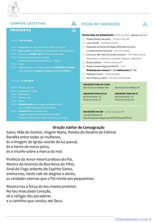 ................................................................................................................................
................................................................................................
COMUNIDADES VIVAS 2
Oração Jubilar de Consagração
Salve, Mãe do Senhor, Virgem Maria, Rainha do Rosário de Fátima!
Bendita entre todas as mulheres,
és a imagem da Igreja vestida da luz pascal,
és a honra do nosso povo,
és o triunfo sobre a marca do mal.
Profecia do Amor misericordioso do Pai,
Mestra do Anúncio da Boa-Nova do Filho,
Sinal do Fogo ardente do Espírito Santo,
ensina-nos, neste vale de alegrias e dores,
as verdades eternas que o Pai revela aos pequeninos.
Mostra-nos a força do teu manto protetor.
No teu Imaculado Coração,
sê o refúgio dos pecadores
e o caminho que conduz até Deus.
 