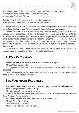 ................................................................................................................................
................................................................................................
COMUNIDADES VIVAS 3
Unido/a aos meus irmãos, na Fé, na Esperança e no Amor, a ti me entrego.
Unido/a aos meus irmãos, por ti, a Deus me consagro,
ó Virgem do Rosário de Fátima.
E, enfim, envolvido/a na Luz que das tuas mãos nos vem,
darei glória ao Senhor pelos séculos dos séculos. Ámen.
BÊNÇÃO DOS TERÇOS - Na Eucaristia do próximo domingo serão benzidos os terços da
caminhada da Quaresma e Páscoa: Maria, Senhora do Serviço e da Alegria.
CAMPUS LAETITIAE - Nos dias 20 e 21 de maio, teremos este grande encontro inter-
geracional da nossa diocese. O dia 20 é dedicado aos jovens e o dia 21 tem a manhã de
formação particularmente para catequistas e outros agentes da pastoral e a tarde com
uma peregrinação diocesana com a Imagem Peregrina de N. Sra de Fátima e
celebração jubilar dos casais (25, 50 e 60 anos de casamento). Podem reservar
transporte a sair da vila de Paredes de Coura para o sábado ou para o domingo.
Participem!
CELEBRAÇÃO DO CRISMA - Será no dia 6 de maio, às 10h, na igreja matriz da vila. Os
encontros de preparação, nos dias 1 e 5 de maio, às 21 horas.
S. PAIO DE MOSELOS
II Domingo da Páscoa, 23 - 11,15h - Eucaristia depois da catequese
* Nuno Vieira Gomes - mês;
* Evangelina Rocha Alves - mês, Manuel Júlio Barbosa e Rosa Barbosa (m.c. Rui
Barbosa);
* Manuel Benjamim Varajão Alves, António Custódia Antunes, Deodoro Alves e José
Manuel Alves (m.c. Piedade Antunes).
STA MARINHA DE PADORNELO
Segunda-feira de Páscoa, 17 - 8,30h - Eucaristia na igreja paroquial e Visita Pascal
* Carlos Jorge Pereira de Barros - mês;
* Deodoro Araújo - mês, esposa e sogros;
* Américo Gomes da Cunha, Lodovina Barbosa, Maria Barbosa e restante família
(m.c. Aristides Pereira de Sá).
Terça-feira, 18 - 19h - Eucaristia na capela de N. Srª do Amparo
* Isaura Alves Peres - mês;
* Delfim Alves (m.c. esposa);
* Pais, avó e bisavó de Felisbela Gomes.
 