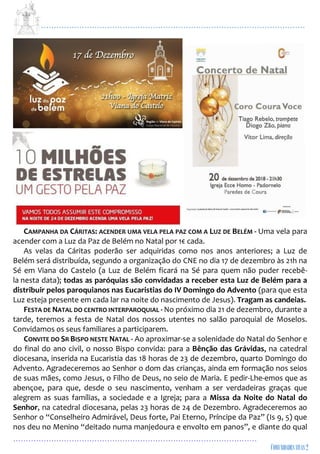 ...................................................................................................................
................................................................................................
CAMPANHA DA CÁRITAS: ACENDER UMA VELA PELA PAZ COM A LUZ DE BELÉM - Uma vela para
acender com a Luz da Paz de Belém no Natal por 1€ cada.
As velas da Cáritas poderão ser adquiridas como nos anos anteriores; a Luz de
Belém será distribuída, segundo a organização do CNE no dia 17 de dezembro às 21h na
Sé em Viana do Castelo (a Luz de Belém ficará na Sé para quem não puder recebê-
la nesta data); todas as paróquias são convidadas a receber esta Luz de Belém para a
distribuir pelos paroquianos nas Eucaristias do IV Domingo do Advento (para que esta
Luz esteja presente em cada lar na noite do nascimento de Jesus). Tragam as candeias.
FESTA DE NATAL DO CENTRO INTERPAROQUIAL - No próximo dia 21 de dezembro, durante a
tarde, teremos a festa de Natal dos nossos utentes no salão paroquial de Moselos.
Convidamos os seus familiares a participarem.
CONVITE DO SR BISPO NESTE NATAL - Ao aproximar-se a solenidade do Natal do Senhor e
do final do ano civil, o nosso Bispo convida: para a Bênção das Grávidas, na catedral
diocesana, inserida na Eucaristia das 18 horas de 23 de dezembro, quarto Domingo do
Advento. Agradeceremos ao Senhor o dom das crianças, ainda em formação nos seios
de suas mães, como Jesus, o Filho de Deus, no seio de Maria. E pedir-Lhe-emos que as
abençoe, para que, desde o seu nascimento, venham a ser verdadeiras graças que
alegrem as suas famílias, a sociedade e a Igreja; para a Missa da Noite do Natal do
Senhor, na catedral diocesana, pelas 23 horas de 24 de Dezembro. Agradeceremos ao
Senhor o “Conselheiro Admirável, Deus forte, Pai Eterno, Príncipe da Paz” (Is 9, 5) que
nos deu no Menino “deitado numa manjedoura e envolto em panos”, e diante do qual
 