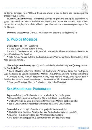 ...................................................................................................................
................................................................................................
cantamos também nós: “Glória a Deus nas alturas e paz na terra aos homens por Ele
amados” (Lc 2, 12.14).
VIGÍLIA PELA PAZ NO MUNDO - Contamos contigo no próximo dia 29 de dezembro, na
Igreja Paroquial de Nossa Senhora de Fátima, em Viana do Castelo. Neste belo
momento de oração, comunhão, silêncio e partilha, uniremos as nossas preces pela Paz
no Mundo.
ENCONTRO DIOCESANO DE LITURGIA - Realiza-se nos dias 19 e 20 de janeiro’19.
S. PAIO DE MOSELOS
Quinta-feira, 20 - 18h - Eucaristia
* Maria Augusta Alves Barbosa - mês,
* Maria do Céu Fernandes de Sá, António Manuel de Sá e Otelinda de Sá Fernandes
(m.c. Maria Paula Sá Pereira);
* João Aguiar Sousa, Adelina Barbosa, Franklim Vieira e restante família (m.c. José
João Sousa e família).
IV Domingo do Advento, 23 - 11,15h - Eucaristia depois da catequese (entrega da Luz
da Paz de Belém)
* Lúcia Oliveira, Albertina Beatriz Sá Rodrigues, Armando César Sá Rodrigues,
Eugénia Teresa da Cunha e Isabel Dias Martins (m.c. Daniela Cristina Rodrigues Cunha);
* Deodoro Alves, Manuel Benjamim Alves, José Manuel Alves, João Aguiar Sousa,
Adelina Barbosa e outras intenções (m.c. António Cândido Alves e Amélia Sousa);
* Francisca Mourão e Abel da Cunha (m.c. Martinha Mourão).
STA MARINHA DE PADORNELO
Segunda-feira, 17 - 18h - Eucaristia na capela de N. Sr.ª do Amparo
* Gonçalo, Delfina, Amaral, Zulmira, Maria e António (m.c. família);
* Cristina Varajão da Silva e restantes familiares de Manuel Barbosa de Sá;
* Isabel Dias Martins e restantes familiares de Marina Dias Martins.
Quinta-feira, 20 - 17,15h - Eucaristia na igreja de Santa Marinha
* Olívia Barbosa Barreiro, Arnaldo Covas e Amândio Covas (m.c. família);
* Às Almas (m.c. encarregado das Alminhas de Lamarigo);
* Ana Barbosa Rodrigues (m.c. confraria de N. Sr.ª das Angústias).
 