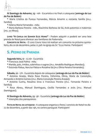 ...................................................................................................................
................................................................................................
IV Domingo do Advento, 23 - 10h - Eucaristia e no final a catequese (entrega da Luz
da Paz de Belém)
* Maria Cristina da Pureza Fernandes, Márcia Amorim e restante família (m.c.
família);
* Helena Maria Fernandes - mês;
* Maria Barbosa Pereira - mês, Maximino Barbosa de Sá, Avós paternos e maternos
(mc. os filhos).
LIVRO “A CAPELA DO SENHOR ECCE HOMO” - Podem adquirir e poderá ser uma boa
prenda de Natal para oferecer aos familiares de Padornelo.
CONCERTO DE NATAL - O coro Coura Voce irá realizar um concerto na próxima quinta-
feira, dia 20 de dezembro, pelas 21,30h na igreja do Sr.º Ecce Homo. Participem!
S. PEDRO DE PARADA
Segunda-feira, 17 - 17,15h - Eucaristia
* Francisco José Palma - mês;
* Marido, pais, irmãos, sobrinhos e sogros (m.c. Amabília Rodrigues Mendes);
* Dulcinda Pádua, Narciso Pádua e Rosalina Sá (m.c Olívia Pereira Fernandes).
Sábado, 22 - 17h - Eucaristia depois da catequese (entrega da Luz da Paz de Belém)
* António Araújo, Maria Rosa Pereira, Felismina, Olívia, Maria da Conceição,
Armando e AntónioGomes (m.c. Maria Conceição Pereira Araújo);
* António Cunha, Rosalina Eiras e Francisco Pereira (m.c. Fernanda Pereira e
família);
* Rosa Abreu, Manuel Domingues, Cecília Fernandes e avós (m.c. Manuel
Domingues).
IV Domingo do Advento, 23 - 9h - Eucaristia (entrega da Luz da Paz de Belém)
* Intenções dos paroquianos.
FESTA DE NATAL DA CATEQUESE - A catequese organiza a festa / convívio de Natal no dia
22 de dezembro, a partir das 14h, no centro paroquial. Participem!
 