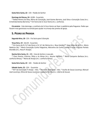 Sexta-feira Santa, 22 - 15h - Paixão do Senhor

   Domingo de Páscoa, 24 - 8,30h - Eucaristia
   * Rafael Pereira da Silva, Maria da Conceição, José Gomes Barreiro, José Silva e Conceição Costa (m.c.
Ermelinda Dantas Barreiro); * Em honra do Sr. Ecce Homo (m.c. confraria).

   COLABOREM - Este domingo, a confraria do Sr Ecce Homo vai fazer o peditório pela freguesia. Pedia que
fossem mais generosos na esmola para ajudar no arranjo das janelas da igreja.

   S. PEDRO DE PARADA
   Segunda-feira, 18 - 21h - Via Sacra para S.Gonçalo

   Terça-feira, 19 - 18,15h - Eucaristia
   * Em honra de N. Sr.ª das Dores e N. Sr.ª de Fátima (m.c. Rosa Galvão); * Aires Mata de Sá (m.c. Maria
Natércia Sá); * Maria Conceição Cunha Felgueiras, Marcelina da Cunha, marido e Vitor Augusto Portela
Brandão (m.c. Rosa P. Araújo).

   Quinta-feira Santa, 21 - 20h - Ceia do Senhor e Lava pés
   * Clara Pereira, Vitorina, filhos e às Almas (m.c. Jesuina Varajão); * Maria Cerqueira Barbosa (m.c.
confraria Almas); * Maria de Araújo (m.c. confraria Almas).

   Sexta-feira Santa, 22 - 16h - Paixão do Senhor

   Sábado Santo, 23 - 22h - Eucaristia
   * M.ª da Conceição P. Araújo - mês; * Fernando Rodrigues - mês; * Auzília de Sousa Lourenço, Manuel
José Lourenço, Olívia de Sousa Lourenço e restante família (m.c. Libéria de Sousa).
 