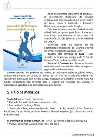 ................................................................................................................................
................................................................................................
COMUNIDADES VIVAS 2
XXXVIII ENCONTRO DIOCESANO DE LITURGIA -
O Secretariado Diocesano de Liturgia
organiza nos próximos dias 6 e 7 de fevereiro
de 2016, como é habitual, o Encontro
Diocesano para agentes da liturgia.
Este ano, indo ao encontro da dinâmica da
misericórdia proposta pelo Santo Padre e o
Ano Santo que vivemos, o tema será: "A
MISERICÓRDIA CELEBRADA: SACRAMENTOS
DE CURA".
Inscrições junto do pároco ou do
Secretariado Diocesano de Liturgia através
do email: liturgiaviana@gmail .com
ORAÇÃO COM CÂNTICOS DE TAIZÉ - Este
sábado, 16 de janeiro, na igreja de N. Sra de
Fátima - Viana do Castelo pelas 21,30h.
VESSADAS / COOPECOURA - Decorre durante
o mês de janeiro o período obrigatório para o
registo de ovelhas e cabras.
SARAU CULTURAL - Na próxima sexta-feira, 22 de janeiro, pelas 21,30h no centro
cultural de Paredes de Coura, os alunos do 12.º ano da escola secundária irão
realizar um evento, no qual haverá dança, música, teatro, desfiles e muito mais. Os
fundos angariados irão reverter para a viagem de finalistas dos alunos. A
organização agradece que compareçam e colaborem.
S. PAIO DE MOSELOS
Sexta-feira, 22 - 17,45h - Eucaristia
* Elvira de Azevedo de Bessa e Meneses - mês;
* Pais de Maria da Graça Alfaia;
* Armando César, Albertina Beatriz, Beatriz de Sá, Alfredo João, Franklim
Rodrigues, Teresa Maria, António Pereira e Manuel Nogueira (m.c. Maria Assunção
Sá Rodrigues).
III Domingo do Tempo Comum, 24 - 9,45h - Eucaristia e depois a catequese
* Manuel Benjamim Varajão Alves (m.c. esposa);
 