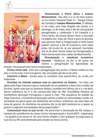 ................................................................................................................................
................................................................................................
COMUNIDADES VIVAS 2
PEREGRINAÇÃO À PORTA SANTA E CAMPUS
MISERICORDIAE - Nos dias 21 e 22 de maio realiza-
se no Centro Pastoral Paulo VI - Darque (Viana
do Castelo) o Campus Misericordiae. O sábado,
21 de maio, será mais dirigido aos jovens e o
domingo, 22 de maio, será o dia de uma grande
peregrinação e celebração à Sé Catedral e à
Porta Santa. Os jovens devem fazer a inscrição
na página dos Jotas de Viana e para as pessoas
que queiram fazer a Peregrinação à Porta Santa
podem reservar a ida de autocarro, com saída
pelas 13h (custo de 3€ por pessoa). Inscrições
até 20 de abril. Vamos todos em Peregrinação à
Porta Santa neste Ano Jubilar da Misericórdia!
PEREGRINAÇÃO E CONGRESSO EUCARÍSTICO
NACIONAL - Realiza-se no dia 12 de junho em
Fátima a peregrinação do Apostolado de
Oração. Há autocarro do nosso arciprestado.
FÁTIMA JOVEM 2016 - Este ano a peregrinação dos jovens a Fátima realiza-se nos
dias 7 e 8 de maio. Com transporte: 18€. Inscrições até dia 20 de abril.
CONCERTO A MARIA - Ensaio para os coralistas esta quarta-feira, às 21,10h, em
Padornelo.
PEDITÓRIO DO PRÓXIMO DOMINGO PARA OS HABITANTES DA UCRÂNIA - Foi feito um
apelo pelo Papa Francisco para a realização de um peditório a favor dos cristãos da
Ucrânia. Apelo este que os Senhores Bispos, reunidos em Fátima, de 4 a 7 de abril,
fazem referência no nº 6 do comunicado final da 189ª Assembleia Plenária da
Conferência Episcopal Portuguesa e passo a citar: “Na sequência do pedido do
Papa Francisco, a Conferência Episcopal solicita a todas as comunidades cristãs e à
sociedade em geral apoio aos habitantes da Ucrânia, residentes nos dois lados de
zona de guerra. Os ofertórios do próximo dia 24 de abril destinam-se a apoiar as
graves e urgentes necessidades destas populações”.
CONSIGNAÇÃO FISCAL DE 0,5% DO IRS - Ao preencher a declaração de IRS indique o
número de contribuinte do nosso Centro Interparoquial e Social (NIF) - 509002005
- no quadro 9 do anexo H. De uma forma simples e sem qualquer encargo para si,
0,5% do seu IRS será destinado pelo estado ao nosso Centro.
 