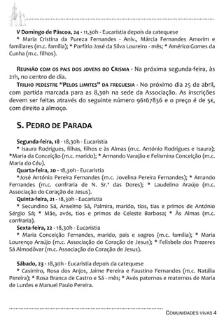 ................................................................................................................................
................................................................................................
COMUNIDADES VIVAS 4
V Domingo de Páscoa, 24 - 11,30h - Eucaristia depois da catequese
* Maria Cristina da Pureza Fernandes - Aniv., Márcia Fernandes Amorim e
familiares (m.c. família); * Porfírio José da Silva Loureiro - mês; * Américo Gomes da
Cunha (m.c. filhos).
REUNIÃO COM OS PAIS DOS JOVENS DO CRISMA - Na próxima segunda-feira, às
21h, no centro de dia.
TRILHO PEDESTRE “PELOS LIMITES” DA FREGUESIA - No próximo dia 25 de abril,
com partida marcada para as 8,30h na sede da Associação. As inscrições
devem ser feitas através do seguinte número 96167836 e o preço é de 5€,
com direito a almoço.
S. PEDRO DE PARADA
Segunda-feira, 18 - 18,30h - Eucaristia
* Isaura Rodrigues, filhas, filhos e às Almas (m.c. António Rodrigues e Isaura);
*Maria da Conceição (m.c. marido); * Armando Varajão e Felismina Conceição (m.c.
Maria do Céu).
Quarta-feira, 20 - 18,30h - Eucaristia
*José António Pereira Fernandes (m.c. Jovelina Pereira Fernandes); * Amando
Fernandes (m.c. confraria de N. Sr.ª das Dores); * Laudelino Araújo (m.c.
Associação do Coração de Jesus).
Quinta-feira, 21 - 18,30h - Eucaristia
* Secundino Sá, Anselmo Sá, Palmira, marido, tios, tias e primos de António
Sérgio Sá; * Mãe, avós, tios e primos de Celeste Barbosa; * Às Almas (m.c.
confraria).
Sexta-feira, 22 - 18,30h - Eucaristia
* Maria Conceição Fernandes, marido, pais e sogros (m.c. família); * Maria
Lourenço Araújo (m.c. Associação do Coração de Jesus); * Felisbela dos Prazeres
Sá Almodôvar (m.c. Associação do Coração de Jesus).
Sábado, 23 - 18,30h - Eucaristia depois da catequese
* Casimiro, Rosa dos Anjos, Jaime Pereira e Faustino Fernandes (m.c. Natália
Pereira); * Rosa Branca de Castro e Sá - mês; * Avós paternos e maternos de Maria
de Lurdes e Manuel Paulo Pereira.
 