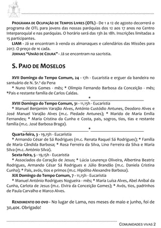 ................................................................................................................................
................................................................................................
COMUNIDADES VIVAS 2
PROGRAMA DE OCUPAÇÃO DE TEMPOS LIVRES (OTL) - De 1 a 12 de agosto decorrerá o
programa de OTL para jovens das nossas paróquias dos 12 aos 17 anos no Centro
Interparoquial e nas paróquias. O horário será das 13h às 18h. Inscrições limitadas a
15 participantes.
LIAM - Já se encontram à venda os almanaques e calendários das Missões para
2017. O preço de 1€ cada.
JORNAIS “UNIÃO DE COURA” - Já se encontram na sacristia.
S. PAIO DE MOSELOS
XVII Domingo do Tempo Comum, 24 - 17h - Eucaristia e erguer da bandeira no
santuário de N. Sr.ª da Pena
* Nuno Vieira Gomes - mês; * Olímpio Fernando Barbosa da Conceição - mês;
*Pais e restante família de Carlos Caldas.
_______________________________*_________________________
XVIII Domingo do Tempo Comum, 31 - 11,15h - Eucaristia
* Manuel Benjamim Varajão Alves, António Custódio Antunes, Deodoro Alves e
José Manuel Varajão Alves (m.c. Piedade Antunes); * Marido de Maria Emília
Fernandes; * Maria Cristina da Cunha e Costa, pais, sogros, tios, tias e restante
família (m.c. José Barbosa Braga).
_______________________________*_________________________
Quarta-feira, 3 - 19,15h - Eucaristia
* Armando César de Sá Rodrigues (m.c. Renata Raquel Sá Rodrigues); * Família
de Maria Cândida Barbosa; * Rosa Ferreira da Silva, Lino Ferreira da Silva e Maria
Silva (m.c. António Silva).
Sexta-feira, 5 - 19,15h - Eucaristia
* Associados do Coração de Jesus; * Lúcia Lourenço Oliveira, Albertina Beatriz
Rodrigues, Armando César Sá Rodrigues e Júlio Brandão (m.c. Daniela Cristina
Cunha); * Pais, avós, tios e primos (m.c. Hipólito Alexandre Barbosa).
XIX Domingo do Tempo Comum, 7 - 11,15h - Eucaristia
* Manuel António Rodrigues Nogueira - mês; * Maria Luísa Alves, Abel Aníbal da
Cunha, Carlota de Jesus (m.c. Elvira da Conceição Gomes); * Avós, tios, padrinhos
de Paula Carvalho e Marco Alves.
RENDIMENTO DO OVO - No lugar de Lama, nos meses de maio e junho, foi de
30,40€. Obrigado!
 