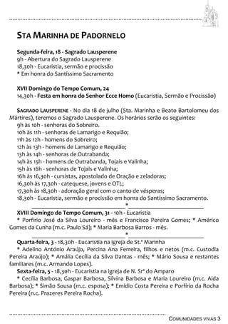 ................................................................................................................................
................................................................................................
COMUNIDADES VIVAS 3
STA MARINHA DE PADORNELO
Segunda-feira, 18 - Sagrado Lausperene
9h - Abertura do Sagrado Lausperene
18,30h - Eucaristia, sermão e procissão
* Em honra do Santíssimo Sacramento
XVII Domingo do Tempo Comum, 24
14,30h - Festa em honra do Senhor Ecce Homo (Eucaristia, Sermão e Procissão)
SAGRADO LAUSPERENE - No dia 18 de julho (Sta. Marinha e Beato Bartolomeu dos
Mártires), teremos o Sagrado Lausperene. Os horários serão os seguintes:
9h às 10h - senhoras do Sobreiro.
10h às 11h - senhoras de Lamarigo e Requião;
11h às 12h - homens do Sobreiro;
12h às 13h - homens de Lamarigo e Requião;
13h às 14h - senhoras de Outrabanda;
14h às 15h - homens de Outrabanda, Tojais e Valinha;
15h às 16h - senhoras de Tojais e Valinha;
16h às 16,30h - cursistas, apostolado de Oração e zeladoras;
16,30h às 17,30h - catequese, jovens e OTL;
17,30h às 18,30h - adoração geral com o canto de vésperas;
18,30h - Eucaristia, sermão e procissão em honra do Santíssimo Sacramento.
_______________________________*_________________________
XVIII Domingo do Tempo Comum, 31 - 10h - Eucaristia
* Porfírio José da Silva Loureiro - mês e Francisco Pereira Gomes; * Américo
Gomes da Cunha (m.c. Paulo Sá); * Maria Barbosa Barros - mês.
_______________________________*_________________________
Quarta-feira, 3 - 18,30h - Eucaristia na igreja de St.ª Marinha
* Adelino António Araújo, Percina Ana Ferreira, filhos e netos (m.c. Custodia
Pereira Araújo); * Amália Cecília da Silva Dantas - mês; * Mário Sousa e restantes
familiares (m.c. Armando Lopes).
Sexta-feira, 5 - 18,30h - Eucaristia na igreja de N. Srª do Amparo
* Cecília Barbosa, Gaspar Barbosa, Silvina Barbosa e Maria Loureiro (m.c. Aida
Barbosa); * Simão Sousa (m.c. esposa); * Emídio Costa Pereira e Porfírio da Rocha
Pereira (n.c. Prazeres Pereira Rocha).
 