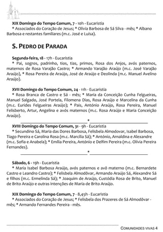 ................................................................................................................................
................................................................................................
COMUNIDADES VIVAS 4
XIX Domingo do Tempo Comum, 7 - 10h - Eucaristia
* Associados do Coração de Jesus; * Olívia Barbosa de Sá Silva - mês; * Albano
Barbosa e restantes familiares (m.c. José e Luísa).
S. PEDRO DE PARADA
Segunda-feira, 18 - 17h - Eucaristia
* Pai, sogros, padrinho, tios, tias, primos, Rosa dos Anjos, avós paternos,
maternos de Rosa Varajão Castro; * Armando Varajão Araújo (m.c. José Varajão
Araújo), * Rosa Pereira de Araújo, José de Araújo e Deolinda (m.c. Manuel Avelino
Araújo).
XVII Domingo do Tempo Comum, 24 - 11h - Eucaristia
* Rosa Branca de Castro e Sá - mês; * Maria da Conceição Cunha Felgueiras,
Manuel Salgado, José Portela, Filomena Dias, Rosa Araújo e Marcelina da Cunha
(m.c. Eurides Felgueiras Araújo); * Pais, António Araújo, Rosa Pereira, Manuel
Felisberto, Artur, Angelina e avós maternos (m.c. Rosa Araújo e Maria Conceição
Araújo).
_______________________________*___________________________
XVIII Domingo do Tempo Comum, 31 - 9h - Eucaristia
* Secundino Sá, Maria das Dores Barbosa, Felisbela Almodovar, Isabel Barbosa,
Tiago Pereira e Carolina Rosa (m.c. Marcília Sá); * António, Arnaldina e Alexandre
(m.c. Sofia e Anabela); * Emília Pereira, António e Delfim Pereira (m.c. Olívia Pereira
Fernandes).
_______________________________*___________________________
Sábado, 6 - 19h - Eucaristia
* Maria Isabel Barbosa Araújo, avós paternos e avô materno (m.c. Bernardete
Castro e Leandro Castro); * Felisbela Almodôvar, Armando Araújo Sá, Alexandre Sá
e filhos (m.c. Ermelinda Sá); * Joaquim de Araújo, Custódia Rosa de Brito, Manuel
de Brito Araújo e outras intenções de Maria de Brito Araújo.
XIX Domingo do Tempo Comum, 7 - 8,45h - Eucaristia
* Associados do Coração de Jesus; * Felisbela dos Prazeres de Sá Almodôvar -
mês; * Armando Fernandes Pereira - mês.
 