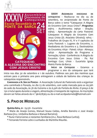 ................................................................................................................................
................................................................................................
COMUNIDADES VIVAS 2
XXXIV ASSEMBLEIA DIOCESANA DE
CATEQUISTAS - Realiza-se no dia 24 de
setembro, no arciprestado de Ponte da
Barca sobre o tema “Catequese: A Alegria
do Encontro Com Jesus Cristo”. Programa:
09h15 - Acolhimento; 09h30 - Oração;
09h45 - Apresentação da carta Pastoral:
Catequese: A Alegria do Encontro Com
Jesus Cristo (D. Anacleto Oliveira); 10h15 -
Trabalhos de Grupo III, IV e V capítulos da
Carta Pastoral: 1. Lugares do Encontro, 2.
Mediadores do Encontro e 3. Destinatários
do Encontro; 11h30 - Painel; 12h30 - Almoço;
14h30 - Apresentação do Programa e
formação; 15h00 - Conferência: A Alegria do
Encontro Com Jesus Cristo - Pe. Rui
Santiago Cssr; 17h00 - Eucaristia Igreja
Matriz Ponte da Barca.
INÍCIO DA CATEQUESE - Estamos a
programar o ano da catequese que terá
início nos dias 30 de setembro e 1 de outubro. Pedimos aos pais dos meninos que
entram para o primeiro ano para entregarem a cédula de batismo das crianças às
catequistas responsáveis.
CAMINHADA A N. SRA DA PENEDA - A Associação Cultural de Padornelo está a organizar
uma caminhada à Peneda, no dia 23 de setembro, com saída marcada para as 00,30h
da sede da Associação, às 3h do Extremo e às 6,30h da Portela de Alvite. O preço é de
15€ e incluí apoio durante a viagem, alimentação e transporte de regresso. As inscrições
devem ser feitas através do n.º 961678365 ou do e-mail acrdpadornelo@hotmail.com
S. PAIO DE MOSELOS
Quinta-feira, 21 - 19,15h - Eucaristia
* Maria de Araújo Gomes, Manuel Sousa Caldas, Amélia Barreiro e José Araújo
Barbosa (m.c. Umbelina Barbosa e Manuel Barreiro);
* Nuno VieiraGomes e restantes familiares (m.c. Rosa Barbosa Cunha);
* Fernando Ferreira Leite e cunhados de Martinha Mourão.
 