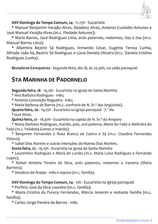 ................................................................................................................................
................................................................................................
COMUNIDADES VIVAS 3
XXV Domingo do Tempo Comum, 24 - 11,15h - Eucaristia
* Manuel Benjamim Varajão Alves, Deodoro Alves, António Custódio Antunes e
José Manuel Varajão Alves (m.c. Piedade Antunes);
* Maria Barros, José Rodrigues Lima, avós paternos, maternos, tios e tias (m.c.
Manuel Barros Lima);
* Albertina Beatriz Sá Rodrigues, Armando César, Eugénia Teresa Cunha,
Alfredo João Sá, Beatriz Sá Rodrigues e Lúcia Daniela Oliveira (m.c. Daniela Cristina
Rodrigues Cunha).
REUNIÃO DE CATEQUISTAS - Segunda-feira, dia 18, às 20,30h, no salão paroquial.
STA MARINHA DE PADORNELO
Segunda-feira, 18 - 19,15h - Eucaristia na igreja de Santa Marinha
* Ana Barbosa Rodrigues - mês;
* António Conceição Nogueira - mês;
* Maria Barbosa de Barros (m.c. confraria de N. Sr.ª das Angústias).
Quarta-feira, 20 - 19,15h - Eucaristia na igreja paroquial - 7.º dia
*José Alves.
Quinta-feira, 21 - 18,30h - Eucaristia na capela de N. Sr.ª do Amparo
* Maria Barbosa Rodrigues, marido, pais, avó paterna, Maria do Feijó e Melindra do
Feijó (m.c. Felisbela Gomes e marido);
* Benjamim Fernandes e Rosa Branca de Castro e Sá (m.c. Claudina Fernandes
Veloso);
* Isabel Dias Martins e outras intenções de Marina Dias Martins.
Sexta-feira, 22 - 19,15h - Eucaristia na igreja de Santa Marinha
* Laurentino Rodrigues e Maria de Lurdes (m.c. Maria Luísa Rodrigues e Fernando
Lopes);
* Rafael António Pereira da Silva, avós paternos, maternos e Iracema (Maria
Barreiro);
* Deodoro de Araújo - mês e esposa (m.c. família).
XXV Domingo do Tempo Comum, 24 - 10h - Eucaristia na igreja paroquial
* Porfírio José da Silva Loureiro (m.c. família);
* Maria Cristina da Pureza Fernandes, Márcia Amorim e restante família (m.c.
família);
* Carlos Jorge Pereira de Barros - mês.
 