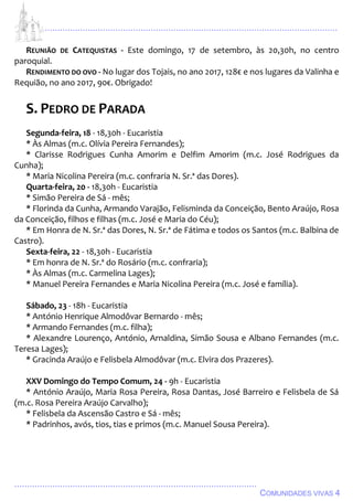 ................................................................................................................................
................................................................................................
COMUNIDADES VIVAS 4
REUNIÃO DE CATEQUISTAS - Este domingo, 17 de setembro, às 20,30h, no centro
paroquial.
RENDIMENTO DO OVO - No lugar dos Tojais, no ano 2017, 128€ e nos lugares da Valinha e
Requião, no ano 2017, 90€. Obrigado!
S. PEDRO DE PARADA
Segunda-feira, 18 - 18,30h - Eucaristia
* Às Almas (m.c. Olívia Pereira Fernandes);
* Clarisse Rodrigues Cunha Amorim e Delfim Amorim (m.c. José Rodrigues da
Cunha);
* Maria Nicolina Pereira (m.c. confraria N. Sr.ª das Dores).
Quarta-feira, 20 - 18,30h - Eucaristia
* Simão Pereira de Sá - mês;
* Florinda da Cunha, Armando Varajão, Felisminda da Conceição, Bento Araújo, Rosa
da Conceição, filhos e filhas (m.c. José e Maria do Céu);
* Em Honra de N. Sr.ª das Dores, N. Sr.ª de Fátima e todos os Santos (m.c. Balbina de
Castro).
Sexta-feira, 22 - 18,30h - Eucaristia
* Em honra de N. Sr.ª do Rosário (m.c. confraria);
* Às Almas (m.c. Carmelina Lages);
* Manuel Pereira Fernandes e Maria Nicolina Pereira (m.c. José e família).
Sábado, 23 - 18h - Eucaristia
* António Henrique Almodôvar Bernardo - mês;
* Armando Fernandes (m.c. filha);
* Alexandre Lourenço, António, Arnaldina, Simão Sousa e Albano Fernandes (m.c.
Teresa Lages);
* Gracinda Araújo e Felisbela Almodôvar (m.c. Elvira dos Prazeres).
XXV Domingo do Tempo Comum, 24 - 9h - Eucaristia
* António Araújo, Maria Rosa Pereira, Rosa Dantas, José Barreiro e Felisbela de Sá
(m.c. Rosa Pereira Araújo Carvalho);
* Felisbela da Ascensão Castro e Sá - mês;
* Padrinhos, avós, tios, tias e primos (m.c. Manuel Sousa Pereira).
 