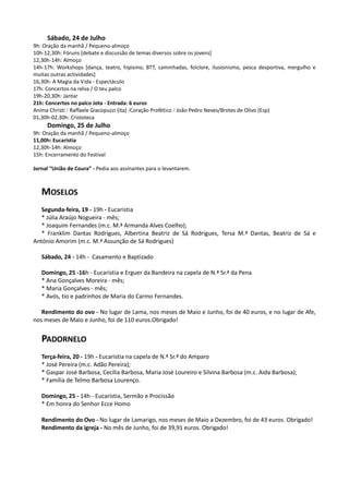 Sábado, 24 de Julho
9h: Oração da manhã / Pequeno-almoço
10h-12,30h: Fóruns [debate e discussão de temas diversos sobre os jovens]
12,30h-14h: Almoço
14h-17h: Workshops [dança, teatro, hipismo, BTT, caminhadas, folclore, ilusionismo, pesca desportiva, mergulho e
muitas outras actividades]
16,30h: A Magia da Vida - Espectáculo
17h: Concertos na relva / O teu palco
19h-20,30h: Jantar
21h: Concertos no palco Jota - Entrada: 6 euros
Anima Christi / Raffaele Giacopuzzi (ita) /Coração Profético / João Pedro Neves/Brotes de Olivo (Esp)
01,30h-02,30h: Cristoteca
     Domingo, 25 de Julho
9h: Oração da manhã / Pequeno-almoço
11,00h: Eucaristia
12,30h-14h: Almoço
15h: Encerramento do Festival

Jornal “União de Coura” - Pedia aos assinantes para o levantarem.



   MOSELOS
   Segunda-feira, 19 - 19h - Eucaristia
   * Júlia Araújo Nogueira - mês;
   * Joaquim Fernandes (m.c. M.ª Armanda Alves Coelho);
   * Franklim Dantas Rodrigues, Albertina Beatriz de Sá Rodrigues, Tersa M.ª Dantas, Beatriz de Sá e
António Amorim (m.c. M.ª Assunção de Sá Rodrigues)

   Sábado, 24 - 14h - Casamento e Baptizado

   Domingo, 25 -16h - Eucaristia e Erguer da Bandeira na capela de N.ª Sr.ª da Pena
   * Ana Gonçalves Moreira - mês;
   * Maria Gonçalves - mês;
   * Avós, tio e padrinhos de Maria do Carmo Fernandes.

   Rendimento do ovo - No lugar de Lama, nos meses de Maio e Junho, foi de 40 euros, e no lugar de Afe,
nos meses de Maio e Junho, foi de 110 euros.Obrigado!


   PADORNELO
   Terça-feira, 20 - 19h - Eucaristia na capela de N.ª Sr.ª do Amparo
   * José Pereira (m.c. Adão Pereira);
   * Gaspar José Barbosa, Cecília Barbosa, Maria José Loureiro e Silvina Barbosa (m.c. Aida Barbosa);
   * Família de Telmo Barbosa Lourenço.

   Domingo, 25 - 14h - Eucaristia, Sermão e Procissão
   * Em honra do Senhor Ecce Homo

   Rendimento do Ovo - No lugar de Lamarigo, nos meses de Maio a Dezembro, foi de 43 euros. Obrigado!
   Rendimento da igreja - No mês de Junho, foi de 39,91 euros. Obrigado!
 