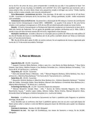 da luz da fé e do amor de Jesus, para compreender o sentido da sua vida. E isso podemo-lo fazer “em
qualquer lugar: na rua, na praça, no trabalho, num caminho” (E.G. 127). Sugerimos que escrevam, com a
vossa própria mão, no verso desta chave uma pequenina oração a entregar aos outros “Vinde, Espírito
Santo, enchei o nosso coração, com a luz do entendimento”.
FESTA MISSIONÁRIA - SOLIDARIEDADE EM FESTA - Este domingo, 19 de abril, no recinto de N. Srª da Pena:
11,30h - Eucaristia no Santuário de N. Sra da Pena; 13h - almoço partilhado; 14,30h - leilão missionário
com variedades.
CONSIGNAÇÃO FISCAL DE 0,5% DO IRS - Ao preencher a declaração de IRS indique o número de contribuinte
do nosso Centro Interparoquial e Social (NIF) - 509002005 - no quadro 9 do anexo H. De uma forma
simples e sem qualquer encargo para si, 0,5% do seu IRS será destinado pelo estado ao nosso Centro.
DOAÇÃO - O Centro Interparoquial e a Paróquia de Padornelo receberam em testamento os bens do Sr.
Ilídio dos Santos de Padornelo. Foi um gesto de gratidão que também retribuímos ao Sr. Ilídio. Estão à
venda a casa com dois terrenos anexos (45 mil euros, negociável) e duas bouças.
INSCRIÇÕES E MATRÍCULAS - Já estão a decorrer as inscrições para os jardins-de-infância da rede pública (JI
da vila de Paredes de Coura e JI de Moselos) até 15 de junho e também devem ser feitas as matrículas
para o 1º ano do ensino básico.
TSI - No dia 30 de abril, pelas 21,30h, no centro cultural, há um espetáculo de música organizado pela
turma do 11.º A da escola secundária. Participa!
S. PAIO DE MOSELOS
Segunda-feira, 20 - 19,15h - Eucaristia
* Joaquim Francisco Mota Barbosa, irmãos e pais (m.c. José Bento da Mota Barbosa); * Rosa Vieira
Esteves, José Vieira, Adelina Esteves e Eva Barbosa Fernandes (m.c. António Barbosa Fernandes); * Em
honra de N. Srª da Pena (m.c. confraria).
Terça-feira, 21 - 19,15h - Eucaristia
* Elvira de Azevedo Bessa e Meneses - mês; * Manuel Nogueira Barbosa, Glória Barbosa, tios, tias e
primos (m.c. Albertina Rosa Barbosa); * Em honra do St.º Sacramento (m.c. confraria).
Sexta-feira, 22 - 19,15h - Eucaristia
* Alexandre António Barbosa e Albertina Rosa Barbosa (m.c. António Alexandre Barbosa); * António
João de Caldas, Conceição Caldas, Rosa Barbosa, Manuel Júlio Barbosa e Ermelinda Rosa Barbosa (m.c.
Alberta Maria Barbosa); * Às Almas (m.c. confraria).
IV Domingo da Páscoa, 26 - 11,15h - Eucaristia depois da catequese
* Manuel Benjamim Varajão Alves - mês; * Aurora de Fátima Azevedo Nogueira (m.c. Mário
Nascimento Sousa); * Jandira Lopes Caldas, Adriano Caldas, Maria Cristina, Manuel Benjamim Alves,
Armando César Sá Rodrigues e António Gonçalves (m.c. Justina de Caldas).
PEDITÓRIOS - A confraria do Santíssimo Sacramento vai fazer o peditório pela freguesia no próximo
domingo, 26 de abril.
Ficou decidido que as confrarias irão fazer o peditório apenas uma vez ao ano e que pela época de
Natal vamos voltar a realizar o ramo do Menino (pequeno bazar de oferendas para ajudar nas despesas
da igreja).
CONTRIBUTO PENITENCIAL - Rendeu 31,10€. Obrigado!
RENDIMENTO DO OVO - No lugar da Escadabouça, nos meses de fevereiro e março, foi de 24,50€.
Obrigado!
 