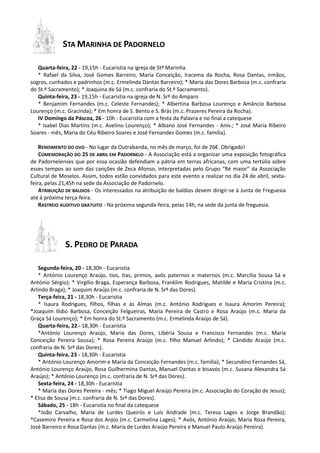 STA MARINHA DE PADORNELO
Quarta-feira, 22 - 19,15h - Eucaristia na igreja de Stª Marinha
* Rafael da Silva, José Gomes Barreiro, Maria Conceição, Iracema da Rocha, Rosa Dantas, irmãos,
sogros, cunhados e padrinhos (m.c. Ermelinda Dantas Barreiro); * Maria das Dores Barbosa (m.c. confraria
do St.º Sacramento); * Joaquina de Sá (m.c. confraria do St.º Sacramento).
Quinta-feira, 23 - 19,15h - Eucaristia na igreja de N. Srª do Amparo
* Benjamim Fernandes (m.c. Celeste Fernandes); * Albertina Barbosa Lourenço e Amâncio Barbosa
Lourenço (m.c. Gracinda); * Em honra de S. Bento e S. Brás (m.c. Prazeres Pereira da Rocha).
IV Domingo da Páscoa, 26 - 10h - Eucaristia com a festa da Palavra e no final a catequese
* Isabel Dias Martins (m.c. Avelino Lourenço); * Albano José Fernandes - Aniv.; * José Maria Ribeiro
Soares - mês, Maria do Céu Ribeiro Soares e José Fernandes Gomes (m.c. família).
RENDIMENTO DO OVO - No lugar da Outrabanda, no mês de março, foi de 26€. Obrigado!
COMEMORAÇÃO DO 25 DE ABRIL EM PADORNELO - A Associação está a organizar uma exposição fotográfica
de Padornelenses que por essa ocasião defendiam a pátria em terras africanas, com uma tertúlia sobre
esses tempos ao som das canções de Zeca Afonso, interpretadas pelo Grupo “Ré maior” da Associação
Cultural de Moselos. Assim, todos estão convidados para este evento a realizar no dia 24 de abril, sexta-
feira, pelas 21,45h na sede da Associação de Padornelo.
ATRIBUIÇÃO DE BALDIOS - Os interessados na atribuição de baldios devem dirigir-se à Junta de Freguesia
até à próxima terça-feira.
RASTREIO AUDITIVO GRATUITO - Na próxima segunda-feira, pelas 14h, na sede da junta de freguesia.
S. PEDRO DE PARADA
Segunda-feira, 20 - 18,30h - Eucaristia
* António Lourenço Araújo, tios, tias, primos, avôs paternos e maternos (m.c. Marcília Sousa Sá e
António Sérgio); * Virgílio Braga, Esperança Barbosa, Franklim Rodrigues, Matilde e Maria Cristina (m.c.
Arlindo Braga); * Joaquim Araújo (m.c. confraria de N. Srª das Dores).
Terça-feira, 21 - 18,30h - Eucaristia
* Isaura Rodrigues, filhos, filhas e às Almas (m.c. António Rodrigues e Isaura Amorim Pereira);
*Joaquim Ilídio Barbosa, Conceição Felgueiras, Maria Pereira de Castro e Rosa Araújo (m.c. Maria da
Graça Sá Lourenço); * Em honra do St.º Sacramento (m.c. Ermelinda Araújo de Sá).
Quarta-feira, 22 - 18,30h - Eucaristia
*António Lourenço Araújo, Maria das Dores, Libéria Sousa e Francisco Fernandes (m.c. Maria
Conceição Pereira Sousa); * Rosa Pereira Araújo (m.c. filho Manuel Arlindo); * Cândido Araújo (m.c.
confraria de N. Srª das Dores).
Quinta-feira, 23 - 18,30h - Eucaristia
* António Lourenço Amorim e Maria da Conceição Fernandes (m.c. família); * Secundino Fernandes Sá,
António Lourenço Araújo, Rosa Guilhermina Dantas, Manuel Dantas e bisavós (m.c. Susana Alexandra Sá
Araújo); * António Lourenço (m.c. confraria de N. Srª das Dores).
Sexta-feira, 24 - 18,30h - Eucaristia
* Maria das Dores Pereira - mês; * Tiago Miguel Araújo Pereira (m.c. Associação do Coração de Jesus);
* Elisa de Sousa (m.c. confraria de N. Srª das Dores).
Sábado, 25 - 18h - Eucaristia no final da catequese
*João Carvalho, Maria de Lurdes Queirós e Luís Andrade (m.c. Teresa Lages e Jorge Brandão);
*Casemiro Pereira e Rosa dos Anjos (m.c. Carmelina Lages); * Avós, António Araújo, Maria Rosa Pereira,
José Barreiro e Rosa Dantas (m.c. Maria de Lurdes Araújo Pereira e Manuel Paulo Araújo Pereira).
 