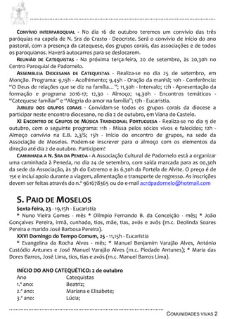 ................................................................................................................................
................................................................................................
COMUNIDADES VIVAS 2
CONVÍVIO INTERPAROQUIAL - No dia 16 de outubro teremos um convívio das três
paróquias na capela de N. Sra do Crasto - Deocriste. Será o convívio de início do ano
pastoral, com a presença da catequese, dos grupos corais, das associações e de todos
os paroquianos. Haverá autocarros para se deslocarem.
REUNIÃO DE CATEQUISTAS - Na próxima terça-feira, 20 de setembro, às 20,30h no
Centro Paroquial de Padornelo.
ASSEMBLEIA DIOCESANA DE CATEQUISTAS - Realiza-se no dia 25 de setembro, em
Monção. Programa: 9,15h - Acolhimento; 9,45h - Oração da manhã; 10h - Conferência:
“O Deus de relações que se diz na família…”; 11,30h - Intervalo; 12h - Apresentação da
formação e programa 2016-17; 12,30 - Almoço; 14,30h - Encontros temáticos -
“Catequese familiar” e “Alegria do amor na família”; 17h - Eucaristia.
JUBILEU DOS GRUPOS CORAIS - Convidam-se todos os grupos corais da diocese a
participar neste encontro diocesano, no dia 2 de outubro, em Viana do Castelo.
XI ENCONTRO DE GRUPOS DE MÚSICA TRADICIONAL PORTUGUESA - Realiza-se no dia 9 de
outubro, com o seguinte programa: 11h - Missa pelos sócios vivos e falecidos; 12h -
Almoço convívio na E.B. 2,3/S; 15h - Início do encontro de grupos, na sede da
Associação de Moselos. Podem-se inscrever para o almoço com os elementos da
direção até dia 2 de outubro. Participem!
CAMINHADA A N. SRA DA PENEDA - A Associação Cultural de Padornelo está a organizar
uma caminhada à Peneda, no dia 24 de setembro, com saída marcada para as 00,30h
da sede da Associação, às 3h do Extremo e às 6,30h da Portela de Alvite. O preço é de
15€ e incluí apoio durante a viagem, alimentação e transporte de regresso. As inscrições
devem ser feitas através do n.º 961678365 ou do e-mail acrdpadornelo@hotmail.com
S. PAIO DE MOSELOS
Sexta-feira, 23 - 19,15h - Eucaristia
* Nuno Vieira Gomes - mês * Olímpio Fernando B. da Conceição - mês; * João
Gonçalves Pereira, irmã, cunhado, tios, mãe, tias, avós e avôs (m.c. Deolinda Soares
Pereira e marido José Barbosa Pereira).
XXVI Domingo do Tempo Comum, 25 - 11,15h - Eucaristia
* Evangelina da Rocha Alves - mês; * Manuel Benjamim Varajão Alves, António
Custódio Antunes e José Manuel Varajão Alves (m.c. Piedade Antunes); * Maria das
Dores Barros, José Lima, tios, tias e avós (m.c. Manuel Barros Lima).
INÍCIO DO ANO CATEQUÉTICO: 2 de outubro
Ano Catequistas
1.º ano: Beatriz;
2.º ano: Mariana e Elisabete;
3.º ano: Lúcia;
 