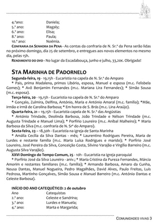 ................................................................................................................................
................................................................................................
COMUNIDADES VIVAS 3
4.ºano: Daniela;
5.º ano: Magaly;
6.º ano: Elisa;
8.º ano: Paula;
10.º ano: Noémia.
CONFRARIA DA SENHORA DA PENA - As contas da confraria de N. Sr.ª da Pena serão lidas
no próximo domingo, dia 25 de setembro, e entregues aos novos elementos no mesmo
dia, pelas 15h.
RENDIMENTO DO OVO - No lugar da Escadabouça, junho e julho, 33,20€. Obrigado!
STA MARINHA DE PADORNELO
Segunda-feira, 19 - 19,15h - Eucaristia na capela de N. Sr.ª do Amparo
* Pais, prima Madalena, primos Libório, esposa, Manuel e esposa (m.c. Felisbela
Gomes); * Avô Benjamim Fernandes (m.c. Mariana Lira Fernandes); * Simão Sousa
(m.c. esposa).
Terça-feira, 20 - 19,15h - Eucaristia na capela de N. Sr.ª do Amparo
* Gonçalo, Zulmira, Delfina, António, Maria e António Amaral (m.c. família); *Mãe,
irmão e irmã de Carolina Barbosa; * Em honra de S. Brás (m.c. Lina Araújo).
Quarta-feira, 21 – 19,15h - Eucaristia capela de N. Sr.ª das Angústias
* António Trindade, Deolinda Barbosa, João Trindade e Nélson Trindade (m.c.
Augusta Trindade e Manuel Lima); * Porfírio Loureiro (m.c. Aníbal Malheiro); * Maria
Barbosa da Silva (m.c. confraria de N. Srª do Amparo).
Sexta-feira, 23 – 18,30h - Eucaristia na igreja de Santa Marinha
* Amália Cecília da Silva Dantas - mês; * Laurentino Rodrigues Pereira, Maria de
Lurdes e restante família (m.c. Maria Luísa Rodrigues e marido); * Porfírio José
Loureiro, José Pereira da Silva, Conceição Costa, Silvino Varajão e Virgílio Barreiro (m.c.
Augusta Silva Varajão).
XXVI Domingo do Tempo Comum, 25 - 10h - Eucaristia na igreja paroquial
* Porfírio José da Silva Loureiro - aniv.; * Maria Cristina da Pureza Fernandes, Márcia
Amorim e restantes familiares (m.c. família); * Armando Barbosa, Amaro da Cunha,
Neusa Dantas, Manuel Nogueira, Pedro Magalhães, David Alves, Paulo Freitas, Luís
Pedrosa, Martinho Gonçalves, Simão Sousa e Manuel Barreiro (m.c. António Dantas e
Celeste Barbosa).
INÍCIO DO ANO CATEQUÉTICO: 2 de outubro
Ano Catequistas
2.º ano: Celeste e Sandrina;
3.º ano: Lurdes e Manuela;
4.º ano: Marta e Margarida;
 