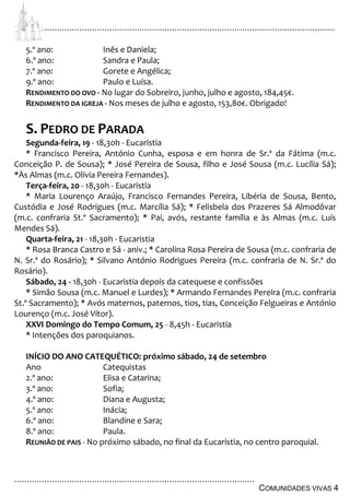 ................................................................................................................................
................................................................................................
COMUNIDADES VIVAS 4
5.º ano: Inês e Daniela;
6.º ano: Sandra e Paula;
7.º ano: Gorete e Angélica;
9.º ano: Paulo e Luísa.
RENDIMENTO DO OVO - No lugar do Sobreiro, junho, julho e agosto, 184,45€.
RENDIMENTO DA IGREJA - Nos meses de julho e agosto, 153,80€. Obrigado!
S. PEDRO DE PARADA
Segunda-feira, 19 - 18,30h - Eucaristia
* Francisco Pereira, António Cunha, esposa e em honra de Sr.ª da Fátima (m.c.
Conceição P. de Sousa); * José Pereira de Sousa, filho e José Sousa (m.c. Lucília Sá);
*Às Almas (m.c. Olívia Pereira Fernandes).
Terça-feira, 20 - 18,30h - Eucaristia
* Maria Lourenço Araújo, Francisco Fernandes Pereira, Libéria de Sousa, Bento,
Custódia e José Rodrigues (m.c. Marcília Sá); * Felisbela dos Prazeres Sá Almodôvar
(m.c. confraria St.º Sacramento); * Pai, avós, restante família e às Almas (m.c. Luís
Mendes Sá).
Quarta-feira, 21 - 18,30h - Eucaristia
* Rosa Branca Castro e Sá - aniv.; * Carolina Rosa Pereira de Sousa (m.c. confraria de
N. Sr.ª do Rosário); * Silvano António Rodrigues Pereira (m.c. confraria de N. Sr.ª do
Rosário).
Sábado, 24 - 18,30h - Eucaristia depois da catequese e confissões
* Simão Sousa (m.c. Manuel e Lurdes); * Armando Fernandes Pereira (m.c. confraria
St.º Sacramento); * Avós maternos, paternos, tios, tias, Conceição Felgueiras e António
Lourenço (m.c. José Vítor).
XXVI Domingo do Tempo Comum, 25 - 8,45h - Eucaristia
* Intenções dos paroquianos.
INÍCIO DO ANO CATEQUÉTICO: próximo sábado, 24 de setembro
Ano Catequistas
2.º ano: Elisa e Catarina;
3.º ano: Sofia;
4.º ano: Diana e Augusta;
5.º ano: Inácia;
6.º ano: Blandine e Sara;
8.º ano: Paula.
REUNIÃO DE PAIS - No próximo sábado, no final da Eucaristia, no centro paroquial.
 