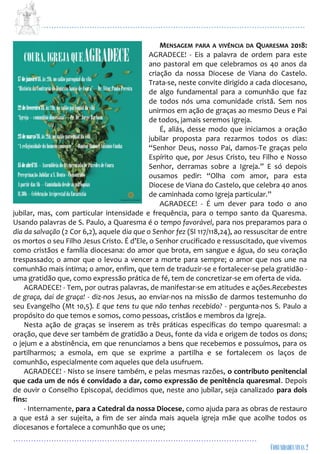 ...................................................................................................................
................................................................................................
MENSAGEM PARA A VIVÊNCIA DA QUARESMA 2018:
AGRADECE! - Eis a palavra de ordem para este
ano pastoral em que celebramos os 40 anos da
criação da nossa Diocese de Viana do Castelo.
Trata-se, neste convite dirigido a cada diocesano,
de algo fundamental para a comunhão que faz
de todos nós uma comunidade cristã. Sem nos
unirmos em ação de graças ao mesmo Deus e Pai
de todos, jamais seremos Igreja.
É, aliás, desse modo que iniciamos a oração
jubilar proposta para rezarmos todos os dias:
“Senhor Deus, nosso Pai, damos-Te graças pelo
Espírito que, por Jesus Cristo, teu Filho e Nosso
Senhor, derramas sobre a Igreja.” E só depois
ousamos pedir: “Olha com amor, para esta
Diocese de Viana do Castelo, que celebra 40 anos
de caminhada como Igreja particular.”
AGRADECE! - É um dever para todo o ano
jubilar, mas, com particular intensidade e frequência, para o tempo santo da Quaresma.
Usando palavras de S. Paulo, a Quaresma é o tempo favorável, para nos preparamos para o
dia da salvação (2 Cor 6,2), aquele dia que o Senhor fez (Sl 117/118,24), ao ressuscitar de entre
os mortos o seu Filho Jesus Cristo. É d’Ele, o Senhor crucificado e ressuscitado, que vivemos
como cristãos e família diocesana: do amor que brota, em sangue e água, do seu coração
trespassado; o amor que o levou a vencer a morte para sempre; o amor que nos une na
comunhão mais íntima; o amor, enfim, que tem de traduzir-se e fortalecer-se pela gratidão -
uma gratidão que, como expressão prática de fé, tem de concretizar-se em oferta de vida.
AGRADECE! - Tem, por outras palavras, de manifestar-se em atitudes e ações.Recebestes
de graça, dai de graça! - diz-nos Jesus, ao enviar-nos na missão de darmos testemunho do
seu Evangelho (Mt 10,5). E que tens tu que não tenhas recebido? - pergunta-nos S. Paulo a
propósito do que temos e somos, como pessoas, cristãos e membros da Igreja.
Nesta ação de graças se inserem as três práticas especificas do tempo quaresmal: a
oração, que deve ser também de gratidão a Deus, fonte da vida e origem de todos os dons;
o jejum e a abstinência, em que renunciamos a bens que recebemos e possuímos, para os
partilharmos; a esmola, em que se exprime a partilha e se fortalecem os laços de
comunhão, especialmente com aqueles que dela usufruem.
AGRADECE! - Nisto se insere também, e pelas mesmas razões, o contributo penitencial
que cada um de nós é convidado a dar, como expressão de penitência quaresmal. Depois
de ouvir o Conselho Episcopal, decidimos que, neste ano jubilar, seja canalizado para dois
fins:
- Internamente, para a Catedral da nossa Diocese, como ajuda para as obras de restauro
a que está a ser sujeita, a fim de ser ainda mais aquela igreja mãe que acolhe todos os
diocesanos e fortalece a comunhão que os une;
 