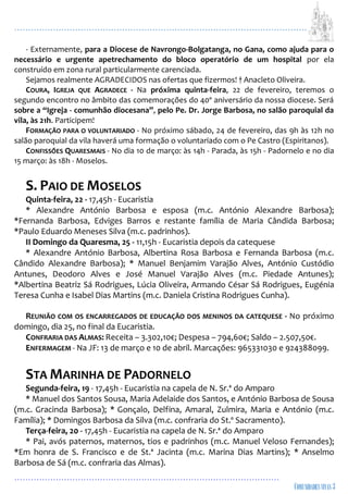 ...................................................................................................................
................................................................................................
- Externamente, para a Diocese de Navrongo-Bolgatanga, no Gana, como ajuda para o
necessário e urgente apetrechamento do bloco operatório de um hospital por ela
construído em zona rural particularmente carenciada.
Sejamos realmente AGRADECIDOS nas ofertas que fizermos! † Anacleto Oliveira.
COURA, IGREJA QUE AGRADECE - Na próxima quinta-feira, 22 de fevereiro, teremos o
segundo encontro no âmbito das comemorações do 40º aniversário da nossa diocese. Será
sobre a “Igreja - comunhão diocesana”, pelo Pe. Dr. Jorge Barbosa, no salão paroquial da
vila, às 21h. Participem!
FORMAÇÃO PARA O VOLUNTARIADO - No próximo sábado, 24 de fevereiro, das 9h às 12h no
salão paroquial da vila haverá uma formação o voluntariado com o Pe Castro (Espiritanos).
CONFISSÕES QUARESMAIS - No dia 10 de março: às 14h - Parada, às 15h - Padornelo e no dia
15 março: às 18h - Moselos.
S. PAIO DE MOSELOS
Quinta-feira, 22 - 17,45h - Eucaristia
* Alexandre António Barbosa e esposa (m.c. António Alexandre Barbosa);
*Fernanda Barbosa, Edviges Barros e restante família de Maria Cândida Barbosa;
*Paulo Eduardo Meneses Silva (m.c. padrinhos).
II Domingo da Quaresma, 25 - 11,15h - Eucaristia depois da catequese
* Alexandre António Barbosa, Albertina Rosa Barbosa e Fernanda Barbosa (m.c.
Cândido Alexandre Barbosa); * Manuel Benjamim Varajão Alves, António Custódio
Antunes, Deodoro Alves e José Manuel Varajão Alves (m.c. Piedade Antunes);
*Albertina Beatriz Sá Rodrigues, Lúcia Oliveira, Armando César Sá Rodrigues, Eugénia
Teresa Cunha e Isabel Dias Martins (m.c. Daniela Cristina Rodrigues Cunha).
REUNIÃO COM OS ENCARREGADOS DE EDUCAÇÃO DOS MENINOS DA CATEQUESE - No próximo
domingo, dia 25, no final da Eucaristia.
CONFRARIA DAS ALMAS: Receita – 3.302,10€; Despesa – 794,60€; Saldo – 2.507,50€.
ENFERMAGEM - Na JF: 13 de março e 10 de abril. Marcações: 965331030 e 924388099.
STA MARINHA DE PADORNELO
Segunda-feira, 19 - 17,45h - Eucaristia na capela de N. Sr.ª do Amparo
* Manuel dos Santos Sousa, Maria Adelaide dos Santos, e António Barbosa de Sousa
(m.c. Gracinda Barbosa); * Gonçalo, Delfina, Amaral, Zulmira, Maria e António (m.c.
Família); * Domingos Barbosa da Silva (m.c. confraria do St.º Sacramento).
Terça-feira, 20 - 17,45h - Eucaristia na capela de N. Sr.ª do Amparo
* Pai, avós paternos, maternos, tios e padrinhos (m.c. Manuel Veloso Fernandes);
*Em honra de S. Francisco e de St.ª Jacinta (m.c. Marina Dias Martins); * Anselmo
Barbosa de Sá (m.c. confraria das Almas).
 