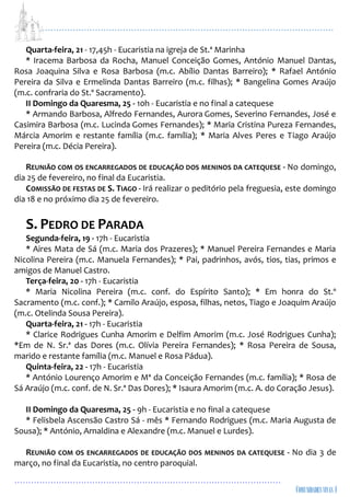 ...................................................................................................................
................................................................................................
Quarta-feira, 21 - 17,45h - Eucaristia na igreja de St.ª Marinha
* Iracema Barbosa da Rocha, Manuel Conceição Gomes, António Manuel Dantas,
Rosa Joaquina Silva e Rosa Barbosa (m.c. Abílio Dantas Barreiro); * Rafael António
Pereira da Silva e Ermelinda Dantas Barreiro (m.c. filhas); * Bangelina Gomes Araújo
(m.c. confraria do St.º Sacramento).
II Domingo da Quaresma, 25 - 10h - Eucaristia e no final a catequese
* Armando Barbosa, Alfredo Fernandes, Aurora Gomes, Severino Fernandes, José e
Casimira Barbosa (m.c. Lucinda Gomes Fernandes); * Maria Cristina Pureza Fernandes,
Márcia Amorim e restante família (m.c. família); * Maria Alves Peres e Tiago Araújo
Pereira (m.c. Décia Pereira).
REUNIÃO COM OS ENCARREGADOS DE EDUCAÇÃO DOS MENINOS DA CATEQUESE - No domingo,
dia 25 de fevereiro, no final da Eucaristia.
COMISSÃO DE FESTAS DE S. TIAGO - Irá realizar o peditório pela freguesia, este domingo
dia 18 e no próximo dia 25 de fevereiro.
S. PEDRO DE PARADA
Segunda-feira, 19 - 17h - Eucaristia
* Aires Mata de Sá (m.c. Maria dos Prazeres); * Manuel Pereira Fernandes e Maria
Nicolina Pereira (m.c. Manuela Fernandes); * Pai, padrinhos, avós, tios, tias, primos e
amigos de Manuel Castro.
Terça-feira, 20 - 17h - Eucaristia
* Maria Nicolina Pereira (m.c. conf. do Espírito Santo); * Em honra do St.º
Sacramento (m.c. conf.); * Camilo Araújo, esposa, filhas, netos, Tiago e Joaquim Araújo
(m.c. Otelinda Sousa Pereira).
Quarta-feira, 21 - 17h - Eucaristia
* Clarice Rodrigues Cunha Amorim e Delfim Amorim (m.c. José Rodrigues Cunha);
*Em de N. Sr.ª das Dores (m.c. Olívia Pereira Fernandes); * Rosa Pereira de Sousa,
marido e restante família (m.c. Manuel e Rosa Pádua).
Quinta-feira, 22 - 17h - Eucaristia
* António Lourenço Amorim e Mª da Conceição Fernandes (m.c. família); * Rosa de
Sá Araújo (m.c. conf. de N. Sr.ª Das Dores); * Isaura Amorim (m.c. A. do Coração Jesus).
II Domingo da Quaresma, 25 - 9h - Eucaristia e no final a catequese
* Felisbela Ascensão Castro Sá - mês * Fernando Rodrigues (m.c. Maria Augusta de
Sousa); * António, Arnaldina e Alexandre (m.c. Manuel e Lurdes).
REUNIÃO COM OS ENCARREGADOS DE EDUCAÇÃO DOS MENINOS DA CATEQUESE - No dia 3 de
março, no final da Eucaristia, no centro paroquial.
 