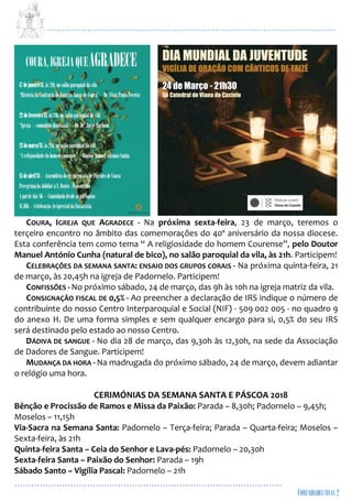 ...................................................................................................................
................................................................................................
COURA, IGREJA QUE AGRADECE - Na próxima sexta-feira, 23 de março, teremos o
terçeiro encontro no âmbito das comemorações do 40º aniversário da nossa diocese.
Esta conferência tem como tema “ A religiosidade do homem Courense”, pelo Doutor
Manuel António Cunha (natural de bico), no salão paroquial da vila, às 21h. Participem!
CELEBRAÇÕES DA SEMANA SANTA: ENSAIO DOS GRUPOS CORAIS - Na próxima quinta-feira, 21
de março, às 20,45h na igreja de Padornelo. Participem!
CONFISSÕES - No próximo sábado, 24 de março, das 9h às 10h na igreja matriz da vila.
CONSIGNAÇÃO FISCAL DE 0,5% - Ao preencher a declaração de IRS indique o número de
contribuinte do nosso Centro Interparoquial e Social (NIF) - 509 002 005 - no quadro 9
do anexo H. De uma forma simples e sem qualquer encargo para si, 0,5% do seu IRS
será destinado pelo estado ao nosso Centro.
DÁDIVA DE SANGUE - No dia 28 de março, das 9,30h às 12,30h, na sede da Associação
de Dadores de Sangue. Participem!
MUDANÇA DA HORA - Na madrugada do próximo sábado, 24 de março, devem adiantar
o relógio uma hora.
CERIMÓNIAS DA SEMANA SANTA E PÁSCOA 2018
Bênção e Procissão de Ramos e Missa da Paixão: Parada – 8,30h; Padornelo – 9,45h;
Moselos – 11,15h
Via-Sacra na Semana Santa: Padornelo – Terça-feira; Parada – Quarta-feira; Moselos –
Sexta-feira, às 21h
Quinta-feira Santa – Ceia do Senhor e Lava-pés: Padornelo – 20,30h
Sexta-feira Santa – Paixão do Senhor: Parada – 19h
Sábado Santo – Vigília Pascal: Padornelo – 21h
 