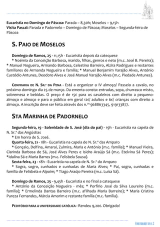 ...................................................................................................................
................................................................................................
Eucaristia no Domingo de Páscoa: Parada – 8,30h; Moselos – 9,15h
Visita Pascal: Parada e Padornelo – Domingo de Páscoa; Moselos – Segunda-feira de
Páscoa
S. PAIO DE MOSELOS
Domingo de Ramos, 25 - 11,15h - Eucaristia depois da catequese
* Noémia da Conceição Barbosa, marido, filhas, genros e neto (m.c. José B. Pereira);
* Manuel Nogueira, Armando Barbosa, Celestino Barreiro, Alzira Rodrigues e restantes
familiares de Armanda Nogueira e família; * Manuel Benjamim Varajão Alves, António
Custódio Antunes, Deodoro Alves e José Manuel Varajão Alves (m.c. Piedade Antunes).
CONFRARIA DE N. SR.ª DA PENA - Está a organizar o IV almoço/ Passeio a cavalo, no
próximo domingo dia 25 de março. Da ementa consta: entradas, sopa, churrasco misto,
sobremesa e bebidas. O preço é de 15€ para os cavaleiros com direito a pequeno-
almoço e almoço e para o público em geral 12€/ adultos e 6€/ crianças com direito a
almoço. A inscrição deve ser feita através dos n.os 968863345, 919133877.
STA MARINHA DE PADORNELO
Segunda-feira, 19 - Solenidade de S. José (dia do pai) - 19h - Eucaristia na capela de
N. Sr.ª das Angústias
* Em honra de S. José.
Quarta-feira, 21 - 18h - Eucaristia na capela de N. Sr.ª das Amparo
* Gonçalo, Delfina, Amaral, Zulmira, Maria e António (m.c. família); * Manuel Vieira,
Clarinda Barbosa de Sá, José Alves Peres e Isidro Araújo Sá (m.c. Etelvina Sá Peres);
*Idalina Sá e Maria Barros (m.c. Felisbela Sousa).
Sexta-feira, 23 - 18h - Eucaristia na capela de N. Sr.ª do Amparo
* Sogra, sogro, cunhados e cunhadas de Maria Alves; * Pai, sogra, cunhadas e
família de Felisbela e Alpoim; * Tiago Araújo Pereira (m.c. Luísa Sá).
Domingo de Ramos, 25 - 9,45h - Eucaristia e no final a catequese
* António da Conceição Nogueira - mês; * Porfírio José da Silva Loureiro (m.c.
família); * Ermelinda Dantas Barreiro (m.c. afilhada Maria Barreiro); * Maria Cristina
Pureza Fernandes, Márcia Amorim e restante família (m.c. família).
PEDITÓRIO PARA A UNIVERSIDADE CATÓLICA - Rendeu 9,20€. Obrigado!
 