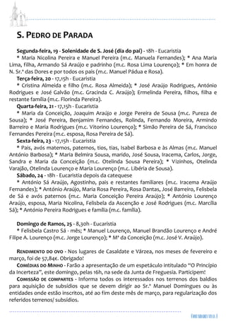 ...................................................................................................................
................................................................................................
S. PEDRO DE PARADA
Segunda-feira, 19 - Solenidade de S. José (dia do pai) - 18h - Eucaristia
* Maria Nicolina Pereira e Manuel Pereira (m.c. Manuela Fernandes); * Ana Maria
Lima, filha, Armando Sá Araújo e padrinho (m.c. Rosa Lima Lourenço); * Em honra de
N. Sr.ª das Dores e por todos os pais (m.c. Manuel Pádua e Rosa).
Terça-feira, 20 - 17,15h - Eucaristia
* Cristina Almeida e filho (m.c. Rosa Almeida); * José Araújo Rodrigues, António
Rodrigues e José Galvão (m.c. Gracinda C. Araújo); Ermelinda Pereira, filhos, filha e
restante família (m.c. Florinda Pereira).
Quarta-feira, 21 - 17,15h - Eucaristia
* Maria da Conceição, Joaquim Araújo e Jorge Pereira de Sousa (m.c. Pureza de
Sousa); * José Pereira, Benjamim Fernandes, Rolinda, Fernando Moreira, Armindo
Barreiro e Maria Rodrigues (m.c. Vitorino Lourenço); * Simão Pereira de Sá, Francisco
Fernandes Pereira (m.c. esposa, Rosa Pereira de Sá).
Sexta-feira, 23 - 17,15h - Eucaristia
* Pais, avós maternos, paternos, tios, tias, Isabel Barbosa e às Almas (m.c. Manuel
António Barbosa); * Maria Belmira Sousa, marido, José Sousa, Iracema, Carlos, Jorge,
Sandra e Maria da Conceição (m.c. Otelinda Sousa Pereira); * Vizinhos, Otelinda
Varajão, Otelinda Lourenço e Maria Lourenço (m.c. Libéria de Sousa).
Sábado, 24 - 18h - Eucaristia depois da catequese
* António Sá Araújo, Agostinho, pais e restantes familiares (m.c. Iracema Araújo
Fernandes); * António Araújo, Maria Rosa Pereira, Rosa Dantas, José Barreiro, Felisbela
de Sá e avós paternos (m.c. Maria Conceição Pereira Araújo); * António Lourenço
Araújo, esposa, Maria Nicolina, Felisbela da Ascenção e José Rodrigues (m.c. Marcília
Sá); * António Pereira Rodrigues e família (m.c. família).
Domingo de Ramos, 25 - 8,30h - Eucaristia
* Felisbela Castro Sá - mês; * Manuel Lourenço, Manuel Brandão Lourenço e André
Filipe A. Lourenço (m.c. Jorge Lourenço); * Mª da Conceição (m.c. José V. Araújo).
RENDIMENTO DO OVO - Nos lugares de Casaldate e Várzea, nos meses de fevereiro e
março, foi de 57,84€. Obrigado!
COMÉDIAS DO MINHO - Farão a apresentação de um espetáculo intitulado “O Princípio
da Incerteza”, este domingo, pelas 16h, na sede da Junta de Freguesia. Participem!
COMISSÃO DE COMPARTES - Informa todos os interessados nos terrenos dos baldios
para aquisição de subsídios que se devem dirigir ao Sr.º Manuel Domingues ou às
entidades onde estão inscritos, até ao fim deste mês de março, para regularização dos
referidos terrenos/ subsídios.
 