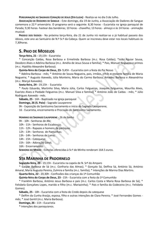 PEREGRINAÇÃO AO SAGRADO CORAÇÃO DE JESUS (STA LUZIA) - Realiza-se no dia 3 de Julho.
   ASSOCIAÇÃO DE DODORES DE SANGUE - Este domingo, dia 19 de Junho, a Associação de Dadores de Sangue
comemora a 22.º aniversário. O programa será o seguinte: 8,30 horas - Eucaristia na igreja paroquial de
Parada; 9,30 horas- hastear das bandeiras; 10 horas - chavelho; 13 horas - almoço e às 14 horas - animação
musical.
   PASSEIO DOS IDOSOS - Na próxima terça-feira, dia 21 de Junho irá realizar-se o já habitual passeio dos
idosos, este ano ao Santuário de N.ª Sr.ª da Cabeça. Quem se inscreveu deve estar nos locais habituais às
7,30horas.


   S. PAIO DE MOSELOS
   Terça-feira, 21 - 19,15h - Eucaristia
   * Conceição Caldas, Rosa Barbosa e Ermelinda Barbosa (m.c. Rosa Caldas); *João Aguiar Sousa,
Deodoro Alves e Adelina Barbosa (m.c. Amélia de Jesus Sousa e família); * Pais, Manuel Nogueira e primos
(m.c. Hipólito Alexandre Barbosa).
   Quinta-feira do Corpo de Deus, 23- 9,45h - Eucaristia com a festa do Pai Nosso
   * Adelina Barbosa - mês; * António de Sousa Nogueira, pais, irmãos, irmãs e restante familia de Maria
Nogueira; * Augusto Azevedo, Júlia Monteiro, Maria do Carmo Barbosa, Amadeu Barbosa e Alexandrina
(m.c. Marçal Azevedo).
   Sexta-feira, 24 - 19,15h - Eucaristia
   * Paulo Eduardo, Martinho Silva, Maria Júlia, Carlos Felgueiras, Joaquim Felgueiras, Maurília Alves,
Evaristo Alves e Piedade Felgueiras (m.c. Manuel Silva e família); * António João de Caldas - mês; * Júlio
Rodrigues Azevedo - mês.
   Sábado, 25 - 16h - Baptizado na igreja paroquial
   Domingo, 26 (S. Paio) - Sagrado Lausperene
   9h - Exposição do Santíssimo Sacramento e início do Sagrado Lausperene;
   16 - Eucaristia, encerramento e Procissão do Santíssimo Sacramento.

   HORÁRIO DO SAGRADO LAUSPERENE - 26 de Junho
   9h - 10h - Senhoras de Afe;
   10h - 11h - Senhoras de Escabouça;
   11h - 12h - Rapazes e homens da paróquia;
   12h - 13h - Senhoras de Pantanhas;
   13h - 14h - Senhoras de Lama;
   14h - 15h - Catequese;
   15h - 16h - Adoração Geral;
   16h - Encerramento.
   SENHORA DO MINHO - Esmolas oferecidas à Sr.ª do Minho renderam 164.5 euros.


   STA MARINHA DE PADORNELO
   Segunda-feira, 20 - 19,15h - Eucaristia na capela de N. Srª do Amparo
   * Gaspar Barbosa de Sá (m.c. Confraria das Almas); * Gonçalo Sá, Delfina Sá, António Sá, António
Amaral, Maria Augusta Pereira, Zulmira e família (m.c. família); * Intenções de Marina Dias Martins.
   Quarta-feira, 22 - 20,30h - Confissões das crianças da 1ª Comunhão
   Quinta-feira do Corpo de Deus, 23 - 15h - Eucaristia com a festa da 1ª Comunhão
   * Franklim Barbosa, António Jesus Barbosa e pais (m.c. Carlos Costa e Maria Rosa Barbosa de Sá); *
Felisbela Gonçalves Lopes, marido e filho (m.c. Mariazinha); * Pais e família da Codeceira (m.c. Felisbela
Gomes).
   Sábado, 25 - 18h - Eucaristia com a festa do Credo depois da catequese
   * Delfim da Cunha Araújo, esposa, filho e outras intenções de Clara Pereira; * José Fernandes Gomes -
mês; * José Gentil (m.c. Maria Barbosa).
   Domingo, 26 - 11h - Eucaristia
   * Intenções dos paroquianos.
 