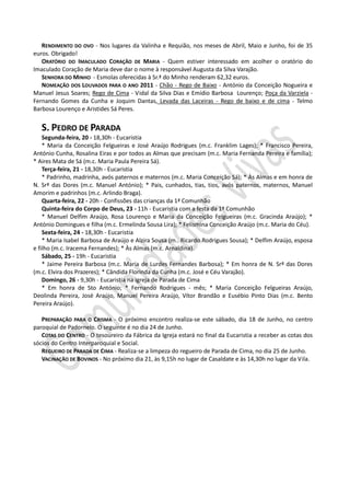RENDIMENTO DO OVO - Nos lugares da Valinha e Requião, nos meses de Abril, Maio e Junho, foi de 35
euros. Obrigado!
   ORATÓRIO DO IMACULADO CORAÇÃO DE MARIA - Quem estiver interessado em acolher o oratório do
Imaculado Coração de Maria deve dar o nome à responsável Augusta da Silva Varajão.
   SENHORA DO MINHO - Esmolas oferecidas à Sr.ª do Minho renderam 62,32 euros.
   NOMEAÇÃO DOS LOUVADOS PARA O ANO 2011 - Chão - Rego de Baixo - António da Conceição Nogueira e
Manuel Jesus Soares; Rego de Cima - Vidal da Silva Dias e Emídio Barbosa Lourenço; Poça da Varziela -
Fernando Gomes da Cunha e Joquim Dantas, Levada das Laceiras - Rego de baixo e de cima - Telmo
Barbosa Lourenço e Aristides Sá Peres.


   S. PEDRO DE PARADA
    Segunda-feira, 20 - 18,30h - Eucaristia
    * Maria da Conceição Felgueiras e José Araújo Rodrigues (m.c. Franklim Lages); * Francisco Pereira,
António Cunha, Rosalina Eiras e por todos as Almas que precisam (m.c. Maria Fernanda Pereira e família);
* Aires Mata de Sá (m.c. Maria Paula Pereira Sá).
    Terça-feira, 21 - 18,30h - Eucaristia
    * Padrinho, madrinha, avós paternos e maternos (m.c. Maria Conceição Sá); * Às Almas e em honra de
N. Srª das Dores (m.c. Manuel António); * Pais, cunhados, tias, tios, avós paternos, maternos, Manuel
Amorim e padrinhos (m.c. Arlindo Braga).
    Quarta-feira, 22 - 20h - Confissões das crianças da 1ª Comunhão
    Quinta-feira do Corpo de Deus, 23 - 11h - Eucaristia com a festa da 1ª Comunhão
    * Manuel Delfim Araújo, Rosa Lourenço e Maria da Conceição Felgueiras (m.c. Gracinda Araújo); *
António Domingues e filha (m.c. Ermelinda Sousa Lira); * Felismina Conceição Araújo (m.c. Maria do Céu).
    Sexta-feira, 24 - 18,30h - Eucaristia
    * Maria Isabel Barbosa de Araújo e Alzira Sousa (m.. Ricardo Rodrigues Sousa); * Delfim Araújo, esposa
e filho (m.c. Iracema Fernandes); * Às Almas (m.c. Arnaldina).
    Sábado, 25 - 19h - Eucaristia
    * Jaime Pereira Barbosa (m.c. Maria de Lurdes Fernandes Barbosa); * Em honra de N. Srª das Dores
(m.c. Elvira dos Prazeres); * Cândida Florinda da Cunha (m.c. José e Céu Varajão).
    Domingo, 26 - 9,30h - Eucaristia na igreja de Parada de Cima
    * Em honra de Sto António; * Fernando Rodrigues - mês; * Maria Conceição Felgueiras Araújo,
Deolinda Pereira, José Araújo, Manuel Pereira Araújo, Vítor Brandão e Eusébio Pinto Dias (m.c. Bento
Pereira Araújo).

   PREPARAÇÃO PARA O CRISMA - O próximo encontro realiza-se este sábado, dia 18 de Junho, no centro
paroquial de Padornelo. O seguinte é no dia 24 de Junho.
   COTAS DO CENTRO - O tesoureiro da Fábrica da Igreja estará no final da Eucaristia a receber as cotas dos
sócios do Centro Interparoquial e Social.
   REGUEIRO DE PARADA DE CIMA - Realiza-se a limpeza do regueiro de Parada de Cima, no dia 25 de Junho.
   VACINAÇÃO DE BOVINOS - No próximo dia 21, às 9,15h no lugar de Casaldate e às 14,30h no lugar da Vila.
 
