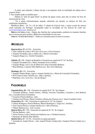 - A todos, que reduzam o abraço da paz a um pequeno sinal ou inclinação da cabeça sem o
contacto físico.
3. Nos templos pede-se também para:
      - Manter as “pias de água benta” às portas da igreja vazias, para não as tornar um foco de
transmissão do vírus.
      - Ter a igreja suficientemente arejada, sobretudo em atenção ao número de fiéis nas
celebrações dominicais.
   FESTIVAL JOTA - 24, 25 e 26 de Julho, 3ª edição do Festival Jota, o maior evento de música
cristã realizado em Portugal. Acompanha todas as novidades do teu festival de verão em:
www.festivaljota.com. Inscreve-te!
   BÍBLIA EM NOSSA CASA - Depois das famílias dos catequizandos, pedimos às restantes famílias
que se inscrevam para receber a Bíblia da comunidade em sua casa.
   JORNAL “UNIÃO DE COURA” - Pedia aos assinantes para levarem os jornais.



  MOSELOS
  Quarta-feira, 23 -18,15h - Eucaristia
  * Abel Aníbal da Cunha e Mª Luisa Alves (m.c. Elvira Gomes);
  * Joaquim Fernandes, pais e irmãos (m.c. Maria Conceição);
  * Joaquim Braga (m.c. Emília Fernandes).

  Sábado, 25 -18h - Erguer da Bandeira e Eucaristia na capela de N.ª Sr.ª da Pena
  * Joaquim Fernandes (m.c. Maria Armanda Alves Coelho);
  * Joaquim Braga, avós e tios de Maria do Carmo Fernandes Barbosa;
  * Rosa Barbosa, e manuel Júlio Barbosa (m.c. Rui Alves Barbosa).

  Domingo, 26 -11h - Eucaristia
  * Joaquim Dantas Braga, sogros e restante família (m.c. Maria da Conceição Fernandes);
  * Mª Cristina Cunha e família (m.c. filha e família);
  * Padrinhos, tios e avós (m.c. Ana do Burgo).



  PADORNELO
   Segunda-feira, 20 - 19h - Eucaristia na capela de N.ª Sr.ª do Amparo
   * Armando Barbosa, Aurora Gomes, Alfredo, Severino Fernandes, Casemira e José Barbosa
(m.c. Lucinda Gomes Fernandes);
   * Casemiro Pereira Barbosa - mês;
   * António José Pereira, Maria Custódia e Helena dos Prazeres (m.c. Isaura Custódia Costa).
   Terça-feira, 21 - 19h - Eucaristia na capela de N.ª Sr.ª do Amparo
   * Libério Rodrigues, Pureza Barbosa, Manuel Rodrigues e Tiago (m.c. família);
   * José Gomes Pereira e restante família (m.c. Olívia Pereira);
   * Albano Barbosa (m.c. José e Luisa).
   Quarta-feira, 22 - 19h - Eucaristia na capela de N.ª Sr.ª do Amparo
   * Silvina Barbosa - mês;
   * Alzira Gomes e toda a família dos Padreiros (m.c. Felisbela Gomes);
   * Intenções de Marina Dias Martins.
   Quinta-feira, 23 - 18,15h - Eucaristia na igreja paroquial
   * Arminda de Araújo Pereira - mês, manuel Pereira Araújo-mês e Joaquim Pereira Araújo (m.c.
família);
 