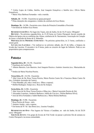 * Carlos Lopes de Caldas, família, José Joaquim Gonçalves e família (m.c. Olívia Maria
Gonçalves);
  * Maria Alice Barbosa Fernandes - mês e marido.

  Sábado, 26 - 19,30h - Eucaristia na igreja paroquial
  * Pelas intenções dos emigrantes e irmãos da confraria do Ecce Homo.

  Domingo, 26 - 14,30h - Eucaristia com a festa da Primeira Comunhão e Procissão
  * Em honra do Senhor Ecce Homo.

   RENDIMENTO DO OVO - No lugar dos Tojais, mês de Junho, foi de 16,35 euros. Obrigado!
   REUNIÃO - Na próxima segunda-feira, às 21,30 horas no Centro Paroquial, haverá reunião da
Fábrica da Igreja com as confrarias das Almas, confraria do St. Sacramento, Associação do Coração
de Jesus e comissão de festas de S. Sebastião.
   PREPARAÇÃO DA PRIMEIRA COMUNHÃO - Na próxima quinta-feira, às 21 horas, confissões e
ensaio geral.
   LEVADA DAS LACEIRAS - Vai realizar-se no próximo sábado, dia 25 de Julho, a limpeza da
levada das Laceiras. O encontro é às 8 horas, junto ao cruzeiro do lugar do Sobreiro. Pede-se aos
proprietários para comparecerem.



  PARADA
   Segunda-feira, 20 - 18,15h - Eucaristia
   * Familiares de Lucília Sá;
   * Alberto Barreiro, Luís Barreiro, José Joaquim Pereira e António Amorim (m.c. Mariazinha de
Sá);
   * Irmãos de Maria Nicolina Pereira.

  Terça-feira, 21 - 18,15h - Eucaristia
  * Abel Aires de Sá, Rosa Teresa Pereira, Maria Pereira Castro Sá e Francisco Bento Castro Sá
(m.c. Felisbela Ascenção de Castro);
  * Vítor Brandão, pai, mãe e irmã (m.c. filhos e esposa);
  * Delfim Rodrigues Araújo (m.c. Rosa de Sá Araújo).

  Sexta-feira, 24 - 8,30h - Eucaristia
  * Abel Aires de Sá, Rosa Teresa Pereira e filhas (m.c. Maria Conceição Pereira de Sá);
  * Alexandre Lourenço, Amâncio Barbosa e Adília do Céu (m.c. Fátima Barbosa Silva);
  * José da Silva Fernandes e Isabel Barbosa (m.c. Maria Helena Barbosa).

  Domingo, 26 - 9,30h - Eucaristia
  * Rosa Pereira de Sousa - mês;
  * António Araújo - mês e esposa;
  * Em honra de N.ª Sr.ª das Dores (m.c. Jesuina Varajão).

   RENDIMENTO DO OVO - Nos lugares de Várzea e Casaldate, no mês de Junho, foi de 28,30
euros Obrigado!
   GRUPO DE JOVENS - Um grupo de Jovens de Vila Verde vai passar o próximo fim de semana no
Centro Paroquial e na nossa comunidade.
 