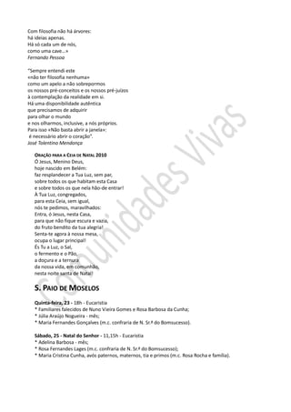 Com filosofia não há árvores:
há ideias apenas.
Há só cada um de nós,
como uma cave…»
Fernando Pessoa

“Sempre entendi este
«não ter filosofia nenhuma»
como um apelo a não sobrepormos
os nossos pré-conceitos e os nossos pré-juízos
à contemplação da realidade em si.
Há uma disponibilidade autêntica
que precisamos de adquirir
para olhar o mundo
e nos olharmos, inclusive, a nós próprios.
Para isso «Não basta abrir a janela»:
 é necessário abrir o coração”.
José Tolentino Mendonça

   ORAÇÃO PARA A CEIA DE NATAL 2010
   Ó Jesus, Menino Deus,
   hoje nascido em Belém:
   faz resplandecer a Tua Luz, sem par,
   sobre todos os que habitam esta Casa
   e sobre todos os que nela hão-de entrar!
   À Tua Luz, congregados,
   para esta Ceia, sem igual,
   nós te pedimos, maravilhados:
   Entra, ó Jesus, nesta Casa,
   para que não fique escura e vazia,
   do fruto bendito da tua alegria!
   Senta-te agora à nossa mesa,
   ocupa o lugar principal!
   És Tu a Luz, o Sal,
   o fermento e o Pão,
   a doçura e a ternura
   da nossa vida, em comunhão,
   nesta noite santa de Natal!

   S. PAIO DE MOSELOS
   Quinta-feira, 23 - 18h - Eucaristia
   * Familiares falecidos de Nuno Vieira Gomes e Rosa Barbosa da Cunha;
   * Júlia Araújo Nogueira - mês;
   * Maria Fernandes Gonçalves (m.c. confraria de N. Sr.ª do Bomsucesso).

   Sábado, 25 - Natal do Senhor - 11,15h - Eucaristia
   * Adelina Barbosa - mês;
   * Rosa Fernandes Lages (m.c. confraria de N. Sr.ª do Bomsucesso);
   * Maria Cristina Cunha, avós paternos, maternos, tia e primos (m.c. Rosa Rocha e família).
 