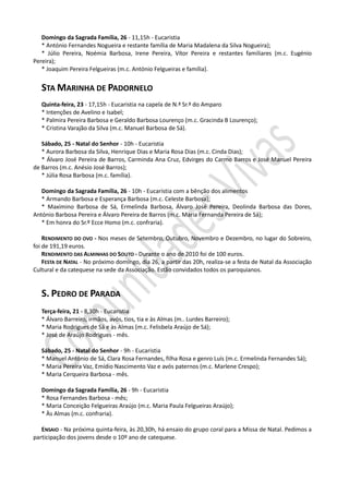 Domingo da Sagrada Família, 26 - 11,15h - Eucaristia
   * António Fernandes Nogueira e restante família de Maria Madalena da Silva Nogueira);
   * Júlio Pereira, Noémia Barbosa, Irene Pereira, Vítor Pereira e restantes familiares (m.c. Eugénio
Pereira);
   * Joaquim Pereira Felgueiras (m.c. António Felgueiras e família).


   STA MARINHA DE PADORNELO
   Quinta-feira, 23 - 17,15h - Eucaristia na capela de N.ª Sr.ª do Amparo
   * Intenções de Avelino e Isabel;
   * Palmira Pereira Barbosa e Geraldo Barbosa Lourenço (m.c. Gracinda B Lourenço);
   * Cristina Varajão da Silva (m.c. Manuel Barbosa de Sá).

   Sábado, 25 - Natal do Senhor - 10h - Eucaristia
   * Aurora Barbosa da Silva, Henrique Dias e Maria Rosa Dias (m.c. Cinda Dias);
   * Álvaro José Pereira de Barros, Carminda Ana Cruz, Edvirges do Carmo Barros e José Manuel Pereira
de Barros (m.c. Anésio José Barros);
   * Júlia Rosa Barbosa (m.c. família).

   Domingo da Sagrada Família, 26 - 10h - Eucaristia com a bênção dos alimentos
   * Armando Barbosa e Esperança Barbosa (m.c. Celeste Barbosa);
   * Maximino Barbosa de Sá, Ermelinda Barbosa, Álvaro José Pereira, Deolinda Barbosa das Dores,
António Barbosa Pereira e Álvaro Pereira de Barros (m.c. Maria Fernanda Pereira de Sá);
   * Em honra do Sr.º Ecce Homo (m.c. confraria).

    RENDIMENTO DO OVO - Nos meses de Setembro, Outubro, Novembro e Dezembro, no lugar do Sobreiro,
foi de 191,19 euros.
    RENDIMENTO DAS ALMINHAS DO SOUTO - Durante o ano de 2010 foi de 100 euros.
    FESTA DE NATAL - No próximo domingo, dia 26, a partir das 20h, realiza-se a festa de Natal da Associação
Cultural e da catequese na sede da Associação. Estão convidados todos os paroquianos.


   S. PEDRO DE PARADA
   Terça-feira, 21 - 8,30h - Eucaristia
   * Álvaro Barreiro, irmãos, avós, tios, tia e às Almas (m.. Lurdes Barreiro);
   * Maria Rodrigues de Sá e às Almas (m.c. Felisbela Araújo de Sá);
   * José de Araújo Rodrigues - mês.

   Sábado, 25 - Natal do Senhor - 9h - Eucaristia
   * Manuel António de Sá, Clara Rosa Fernandes, filha Rosa e genro Luís (m.c. Ermelinda Fernandes Sá);
   * Maria Pereira Vaz, Emídio Nascimento Vaz e avós paternos (m.c. Marlene Crespo);
   * Maria Cerqueira Barbosa - mês.

   Domingo da Sagrada Família, 26 - 9h - Eucaristia
   * Rosa Fernandes Barbosa - mês;
   * Maria Conceição Felgueiras Araújo (m.c. Maria Paula Felgueiras Araújo);
   * Às Almas (m.c. confraria).

   ENSAIO - Na próxima quinta-feira, às 20,30h, há ensaio do grupo coral para a Missa de Natal. Pedimos a
participação dos jovens desde o 10º ano de catequese.
 