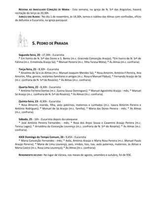 NOVENA AO IMACULADO CORAÇÃO DE MARIA - Esta semana, na igreja de N. Srª das Angústias, haverá recitação do terço às 20,30h. 
JUBILEU DAS ALMAS - No dia 1 de novembro, às 14,30h, temos o Jubileu das Almas com confissões, ofício de defuntos e Eucaristia, na igreja paroquial. 
S. PEDRO DE PARADA 
Segunda-feira, 20 - 17,30h - Eucaristia 
* Em honra de N. Srª das Dores e S. Bento (m.c. Gracinda Conceição Araújo); *Em honra de N. Srª de Fátima (m.c. Ermelinda Araújo Sá); * Manuel Pereira (m.c. filha Teresa Mota); * Às Almas (m.c. confraria). 
Terça-feira, 21 - 8,30h - Eucaristia 
* Anselmo de Sá e às Almas (m.c. Manuel Joaquim Mendes Sá); * Rosa Amorim, António F Pereira, Ana Amorim, filha, genros, restantes familiares e amigos (m.c. Rosa e Manuel Pádua); * Fernando Araújo de Sá (m.c. confraria de N. Srª do Rosário); * Às Almas (m.c. confraria). 
Quarta-feira, 22 - 8,30h - Eucaristia 
* António Ferreira Dantas (m.c. Zuvina Sousa Domingues); * Manuel Agostinho Araújo - mês; * Manuel Sá Araújo (m.c. confraria de N. Srª do Rosário); * Às Almas (m.c. confraria). 
Quinta-feira, 23 - 8,30h - Eucaristia 
* Rosa Amorim, marido, filha, avós paternos, maternos e cunhados (m.c. Isaura Amorim Pereira e António Rodrigues); * Manuel de Sá Araújo (m.c. família); * Maria das Dores Pereira - mês; * Às Almas (m.c. confraria). 
Sábado, 25 - 16h - Eucaristia depois da catequese 
* José António Pereira Fernandes - mês; * Rosa dos Anjos Sousa e Casemiro Araújo Pereira (m.c. Teresa Lages); * Arnaldina da Conceição Lourenço (m.c. confraria de N. Srª do Rosário); * Às Almas (m.c. confraria). 
XXIX Domingo do Tempo Comum, 26 - 9,45h - Eucaristia 
* Maria Conceição Fernandes - mês; * Avôs, António Araújo e Maria Rosa Pereira (m.c. Manuel Paulo Araújo Pereira); * Maria de Lima Lourenço, pais, irmãos, tios, tias, avós paternos, maternos, às Almas e Maria Castro (m.c. Rosa Lima Lourenço); * Às Almas (m.c. confraria). 
RENDIMENTO DO OVO - No lugar de Várzea, nos meses de agosto, setembro e outubro, foi de 95€. 
