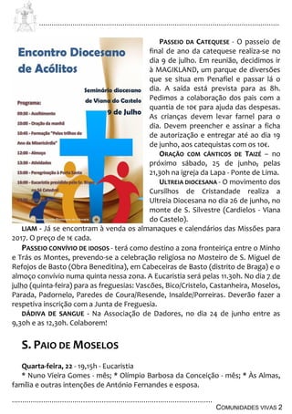 ................................................................................................................................
................................................................................................
COMUNIDADES VIVAS 2
PASSEIO DA CATEQUESE - O passeio de
final de ano da catequese realiza-se no
dia 9 de julho. Em reunião, decidimos ir
à MAGIKLAND, um parque de diversões
que se situa em Penafiel e passar lá o
dia. A saída está prevista para as 8h.
Pedimos a colaboração dos pais com a
quantia de 10€ para ajuda das despesas.
As crianças devem levar farnel para o
dia. Devem preencher e assinar a ficha
de autorização e entregar até ao dia 19
de junho, aos catequistas com os 10€.
ORAÇÃO COM CÂNTICOS DE TAIZÉ – no
próximo sábado, 25 de junho, pelas
21,30h na igreja da Lapa - Ponte de Lima.
ULTREIA DIOCESANA - O movimento dos
Cursilhos de Cristandade realiza a
Ultreia Diocesana no dia 26 de junho, no
monte de S. Silvestre (Cardielos - Viana
do Castelo).
LIAM - Já se encontram à venda os almanaques e calendários das Missões para
2017. O preço de 1€ cada.
PASSEIO CONVÍVIO DE IDOSOS - terá como destino a zona fronteiriça entre o Minho
e Trás os Montes, prevendo-se a celebração religiosa no Mosteiro de S. Miguel de
Refojos de Basto (Obra Beneditina), em Cabeceiras de Basto (distrito de Braga) e o
almoço convívio numa quinta nessa zona. A Eucaristia será pelas 11.30h. No dia 7 de
julho (quinta-feira) para as freguesias: Vascões, Bico/Cristelo, Castanheira, Moselos,
Parada, Padornelo, Paredes de Coura/Resende, Insalde/Porreiras. Deverão fazer a
respetiva inscrição com a Junta de Freguesia.
DÁDIVA DE SANGUE - Na Associação de Dadores, no dia 24 de junho entre as
9,30h e as 12,30h. Colaborem!
S. PAIO DE MOSELOS
Quarta-feira, 22 - 19,15h - Eucaristia
* Nuno Vieira Gomes - mês; * Olímpio Barbosa da Conceição - mês; * Às Almas,
família e outras intenções de António Fernandes e esposa.
 