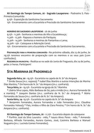 ................................................................................................................................
................................................................................................
COMUNIDADES VIVAS 3
XII Domingo do Tempo Comum, 26 - Sagrado Lausperene - Padroeiro S. Paio -
Primeira Comunhão
9,15h - Exposição do Santíssimo Sacramento
15h - Encerramento com a Eucaristia e Procissão do Santíssimo Sacramento
HORÁRIO DO SAGRADO LAUSPERENE - 26 de junho
9,15h - 11,30h - Senhoras e meninas de Afe e Escadabouça;
11,30h - 12,30h - Rapazes e homens da Paróquia;
12,30h - 14,30h - Senhoras e meninas de Pantanhas e Lama;
14,30h - 15h - Catequese e Adoração Geral;
15h - Encerramento com a Eucaristia e Procissão do Santíssimo Sacramento.
PREPARAÇÃO PARA A PRIMEIRA COMUNHÃO - No próximo sábado, dia 25 de junho, às
19,15h teremos encontro de preparação com os meninos e os seus pais (com
confissões).
ASSEMBLEIA MUNICIPAL - Realiza-se na sede da Junta de Freguesia, dia 24 de junho,
pelas 21 horas. Participem!
STA MARINHA DE PADORNELO
Segunda-feira, 20 - 19,15h - Eucaristia na capela de N. Srª do Amparo
* Simão Sousa (m.c. esposa); * Isabel Dias Martins e outras intenções de Marina
Dias Martins; * Em honra de N. Sr.ª do Amparo (m.c. confraria).
Terça-feira, 21 - 19,15h - Eucaristia na igreja de St.ª Marinha
* Libéria Silva Lopes, Ilídio Barbosa de Sá, pais e irmão (m.c. Aurora Fernanda Sá
e marido); * Joaquim Dantas (m.c. confraria de N. Sr.ª do Amparo); * Mário
Fernandes de Sousa (m.c. confraria de N. Sr.ª do Amparo).
Sexta-feira, 24- 19,15h - Eucaristia na capela de N. Srª do Amparo
* Benjamim Fernandes, Aurora Fernandes e João Fernandes (m.c. Claudina
Fernandes Veloso); * Pais, irmãos e filho de Clara Pereira; * Em honra de N. Sr.ª do
Amparo (m.c. confraria).
XII Domingo do Tempo Comum, 26 - 11,15h - Eucaristia depois da catequese
* Porfírio José da Silva Loureiro - mês; * Isaura Alves Peres - mês; * Armando
Barbosa, Alfredo Fernandes, Aurora Gomes, José, Casimira Barbosa e Manuel
Nogueira (m.c. Lucinda Gomes Fernandes).
 