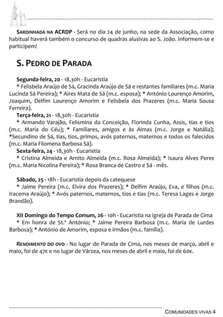 ................................................................................................................................
................................................................................................
COMUNIDADES VIVAS 4
SARDINHADA NA ACRDP - Será no dia 24 de junho, na sede da Associação, como
habitual haverá também o concurso de quadras alusivas ao S. João. Informem-se e
participem!
S. PEDRO DE PARADA
Segunda-feira, 20 - 18,30h - Eucaristia
* Felisbela Araújo de Sá, Gracinda Araújo de Sá e restantes familiares (m.c. Maria
Lucinda Sá Pereira); * Aires Mata de Sá (m.c. esposa); * António Lourenço Amorim,
Joaquim, Delfim Lourenço Amorim e Felisbela dos Prazeres (m.c. Maria Sousa
Ferreira).
Terça-feira, 21 - 18,30h - Eucaristia
* Armando Varajão, Felismina da Conceição, Florinda Cunha, Assis, tias e tios
(m.c. Maria do Céu); * Familiares, amigos e às Almas (m.c. Jorge e Natália);
*Secundino de Sá, tias, tios, primos, avós paternos, maternos e todos os falecidos
(m.c. Maria Filomena Barbosa Sá).
Sexta-feira, 24 - 18,30h - Eucaristia
* Cristina Almeida e Arnito Almeida (m.c. Rosa Almeida); * Isaura Alves Peres
(m.c. Maria Nicolina Pereira); * Rosa Branca de Castro e Sá - mês.
Sábado, 25 - 18h - Eucaristia depois da catequese
* Jaime Pereira (m.c. Elvira dos Prazeres); * Delfim Araújo, Eva, e filhos (m.c.
Iracema Araújo); * Avós paternos, maternos, tios e tias (m.c. Teresa Lages e Jorge
Brandão).
XII Domingo do Tempo Comum, 26 - 10h - Eucaristia na igreja de Parada de Cima
* Em honra de St.º António; * Jaime Pereira Barbosa (m.c. Maria de Lurdes
Barbosa); * António de Amorim, esposa e irmãos (m.c. família).
RENDIMENTO DO OVO - No lugar de Parada de Cima, nos meses de março, abril e
maio, foi de 47€ e no lugar de Várzea, nos meses de abril e maio, foi de 60€.
 