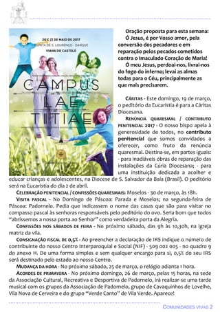 ................................................................................................................................
................................................................................................
COMUNIDADES VIVAS 2
Oração proposta para esta semana:
Ó Jesus, é por Vosso amor, pela
conversão dos pecadores e em
reparação pelos pecados cometidos
contra o Imaculado Coração de Maria!
Ó meu Jesus, perdoai-nos, livrai-nos
do fogo do inferno; levai as almas
todas para o Céu, principalmente as
que mais precisarem.
CÁRITAS - Este domingo, 19 de março,
o peditório da Eucaristia é para a Cáritas
Diocesana.
RENÚNCIA QUARESMAL / CONTRIBUTO
PENITENCIAL 2017 - O nosso bispo apela à
generosidade de todos, no contributo
penitencial que somos convidados a
oferecer, como fruto da renúncia
quaresmal. Destina-se, em partes iguais:
- para inadiáveis obras de reparação das
instalações da Cúria Diocesana; - para
uma instituição dedicada a acolher e
educar crianças e adolescentes, na Diocese de S. Salvador da Baía (Brasil). O peditório
será na Eucaristia do dia 2 de abril.
CELEBRAÇÃO PENITENCIAL / CONFISSÕES QUARESMAIS: Moselos - 30 de março, às 18h.
VISITA PASCAL - No Domingo de Páscoa: Parada e Moselos; na segunda-feira de
Páscoa: Padornelo. Pedia que indicassem o nome das casas que são para visitar no
compasso pascal às senhoras responsáveis pelo peditório do ovo. Seria bom que todos
“abríssemos a nossa porta ao Senhor” como verdadeira porta da Alegria.
CONFISSÕES NOS SÁBADOS DE FEIRA - No próximo sábado, das 9h às 10,30h, na igreja
matriz da vila.
CONSIGNAÇÃO FISCAL DE 0,5% - Ao preencher a declaração de IRS indique o número de
contribuinte do nosso Centro Interparoquial e Social (NIF) - 509 002 005 - no quadro 9
do anexo H. De uma forma simples e sem qualquer encargo para si, 0,5% do seu IRS
será destinado pelo estado ao nosso Centro.
MUDANÇA DA HORA - No próximo sábado, 25 de março, o relógio adianta 1 hora.
ACORDES DE PRIMAVERA - No próximo domingo, 26 de março, pelas 15 horas, na sede
da Associação Cultural, Recreativa e Desportiva de Padornelo, irá realizar-se uma tarde
musical com os grupos da Associação de Padornelo, grupo de Cavaquinhos de Lovelhe,
Vila Nova de Cerveira e do grupo “Verde Canto” de Vila Verde. Aparece!
 