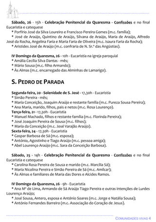 ................................................................................................................................
................................................................................................
COMUNIDADES VIVAS 4
Sábado, 26 - 15h - Celebração Penitencial da Quaresma - Confissões e no final
Eucaristia e catequese
* Porfírio José da Silva Loureiro e Francisco Pereira Gomes (m.c. família);
* José de Araújo, Quintino de Araújo, Silvana de Araújo, Maria de Araújo, Alfredo
José da Rocha, Angelina Faria e Maria Faria de Oliveira (m.c. Isaura Faria da Rocha);
* Aristides José de Araújo (m.c. confraria de N. Sr.ª das Angústias).
IV Domingo da Quaresma, 26 - 10h - Eucaristia na igreja paroquial
* Amália Cecília Silva Dantas - mês;
* Mário Sousa (m.c. filho Armando);
* Às Almas (m.c. encarregado das Alminhas de Lamarigo).
S. PEDRO DE PARADA
Segunda-feira, 20 - Solenidade de S. José - 17,30h - Eucaristia
* Simão Pereira - mês;
* Maria Conceição, Joaquim Araújo e restante família (m.c. Pureza Sousa Pereira);
* Ana Maria, marido, filhos, pais e netos (m.c. Rosa Lourenço).
Terça-feira, 21 - 17,30h - Eucaristia
* Manuel Machado, filhos e restante família (m.c. Florinda Pereira);
* José Joaquim Pereira de Sousa (m.c. filhos);
* Maria da Conceição (m.c. José Varajão Araújo).
Sexta-feira, 24 - 17,30h - Eucaristia
* Gaspar Barbosa de Sá (m.c. esposa);
* António, Agostinho e Tiago Araújo (m.c. pessoa amiga);
* Abel Lourenço Araújo (m.c. Sara da Conceição Barbosa).
Sábado, 25 - 14h - Celebração Penitencial da Quaresma - Confissões e no final
Eucaristia e catequese
* Carolina Rosa Pereira de Sousa e marido (m.c. Marcília Sá);
* Maria Nicolina Pereira e Simão Pereira de Sá (m.c. Amílcar);
* Às Almas e familiares de Maria das Dores e Alcides Ramos.
IV Domingo da Quaresma, 26 - 9h - Eucaristia
* Ana Mª de Lima, Armando de Sá Araújo Tiago Pereira e outras intenções de Lurdes
Lourenço Araújo;
* José Sousa, Antero, esposa e António Soares (m.c. Jorge e Natália Sousa);
* António Fernandes Barreiro (m.c. Associação do Coração de Jesus).
 