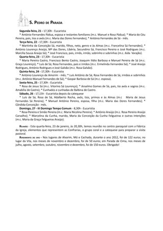 S. PEDRO DE PARADA
   Segunda-feira, 21 - 17,30h - Eucaristia
   * António Fernandes Pádua, esposa e restantes familiares (m.c. Manuel e Rosa Pádua); * Maria do Céu
Pereira, pais, tios e avós (m.c. Maria das Dores Fernandes); * António Fernandes de Sá - mês.
   Terça-feira, 22 - 17,30h - Eucaristia
   * Martinha da Conceição Sá, marido, filhos, neto, genro e às Almas (m.c. Francelina Sá Fernandes); *
António Lourenço Araújo, Mª das Dores, Libéria, Secundino Sá, Francisco Pereira e José Rodrigues (m.c.
Marcília Sousa Araújo Sá); * José Francisco, pais, irmãs, irmão, sobrinho e sobrinhas (m.c. Aida Varajão).
   Quarta-feira, 23 - 17,30h - Eucaristia
   * Maria Pereira Castro, Francisco Bento Castro, Joaquim Ilídio Barbosa e Manuel Pereira de Sá (m.c.
Graça Lourenço); * Luís de Sá, Rosa Fernandes, pais e irmãos (m.c. Ermelinda Fernandes Sá); * José Araújo
Rodrigues, António Rodrigues e José Galvão (m.c. Rosa Galvão).
   Quinta-feira, 24 - 17,30h - Eucaristia
   * António Lourenço de Amorim - mês; * Luís António de Sá, Rosa Fernandes de Sá, irmãos e sobrinhos
(m.c. António Manuel Fernandes de Sá); * Gaspar Barbosa de Sá (m.c. esposa).
   Sexta-feira, 25 - 17,30h - Eucaristia
   * Rosa de Jesus Sá (m.c. Vitorino Sá Lourenço); * Anselmo Gomes de Sá, pais, tio avós e sogros (m.c.
Amabília de Castro); * Cunhados e cunhadas de Balbina de Castro.
   Sábado, 26 - 17,15h - Eucaristia depois da catequese
   * Luís de Sá, Rosa de Sá, Adalberto Rocha, avós, tios, primos e às Almas (m.c Maria de Jesus
Fernandes Sá Pereira); * Manuel António Pereira, esposa, filha (m.c. Maria das Dores Fernandes); *
Cândida Conceição - mês.
   Domingo, 27 - III Domingo Tempo Comum - 8,30h - Eucaristia
   * Rosa Pereira e Simão Pereira (m.c. Maria Nicolina Pereira); * António Araújo (m.c. Rosa Pereira Araújo
Carvalho); * Marcelina da Cunha, marido, Maria da Conceição da Cunha Felgueiras e outras intenções
(m.c. Maria da Graça Felgueiras Araújo).

    REUNIÃO - Esta quarta-feira, 23 de janeiro, às 20,30h, temos reunião no centro paroquial com a Fábrica
da Igreja, elementos que representem as Confrarias, o grupo coral e a catequese para preparar a visita
pastoral.
    RENDIMENTO DO OVO - Nos lugares de Alvarim, Mó e Cachada, durante o ano 2012, foi de 122 euros; no
lugar da Vila, nos meses de novembro e dezembro, foi de 50 euros; em Parada de Cima, nos meses de
julho, agosto, setembro, outubro, novembro e dezembro, foi de 150 euros. Obrigado!
 