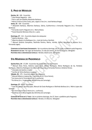 S. PAIO DE MOSELOS
   Quinta, 24 - 18h - Eucaristia
   * Júlia Araújo Nogueira - mês;
   * Pais e avós de Hipólito Alexandre Barbosa;
   * Maria Cristina Cunha Costa, pais, sogros e tios (m.c. José Barbosa Braga).
   Sexta, 25 - 18h - Eucaristia
   * Alexandre Barbosa, Albertina Barbosa, Glória, Guilhermina e Armando Nogueira (m.c. Fernanda
Barbosa);
   * Fernando José B. Nogueira (m.c. Maria Alves);
   * Paulo Eduardo Meneses Silva (m.c. pais).

   Domingo, 27 - 11h - Eucaristia depois da catequese
   * Adelina Barbosa - mês;
   * Albertina Beatriz Sá Rodrigues (m.c. José da Cunha e família);
   * Manuel António Gonçalves, Deolinda Pereira, Maria, marido, Daniel Gonçalves e esposa (m.c.
Fernanda Lages).

   CONFRARIA DO SANTÍSSIMO SACRAMENTO - Vai no próximo domingo, dia 27, fazer o peditório pela freguesia.
   RENDIMENTO DO OVO - No lugar de Pantanhas, no mês de Janeiro, foi de 43,11 euros. Obrigado!
   PEDITÓRIO PARA A UNIVERSIDADE CATÓLICA - Rendeu 20,63 euros. Obrigado!


   STA MARINHA DE PADORNELO
  Quinta-feira, 24 - 17,20h - Eucaristia na capela de N. Sr.ª do Amparo
  * Manuel Alves Peres, Etelvina Lopes Alves, Osório Rodrigues, Maria Rodrigues de Sá, Felisbela
Rodrigues, Albertina Rodrigues Sá e Maria de Sousa (m.c. Armanda Pereira e António Peres);
  * Intenções de Avelino e Isabel
  * Família de Telmo Barbosa Lourenço.
  Sábado, 26 - 17h - Eucaristia depois da catequese
  * Manuel Albano e esposa (m.c. confraria do Sr.º Ecce Homo);
  * Em honra do Sr.º Ecce-Homo (m.c. confraria);
  * Às Almas (m.c. Encarregado das Alminhas de Lamarigo).

   Domingo, 27 - 9,45h - Eucaristia
   * José dos Santos, Aurora Lopes, Manuel da Costa Rodrigues e Otelinda Barbosa (m.c. Mário Lopes dos
Santos);
   * Em honra do Sr.º Ecce Homo (m.c. confraria);
   * Às Almas (m.c. encarregado das Alminhas de Lamarigo).

   COMISSÃO DE FESTAS DE S. TIAGO - Vai no próximo domingo, dia 27, fazer o peditório pela freguesia.
   PEDITÓRIO PARA A UNIVERSIDADE CATÓLICA - Rendeu 17,70euros. Obrigado!
 
