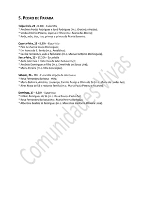 S. PEDRO DE PARADA
Terça-feira, 22 - 8,30h - Eucaristia
* António Araújo Rodrigues e José Rodrigues (m.c. Gracinda Araújo);
* Simão António Pereira, esposa e filhos (m.c. Maria das Dores);
* Avós, avôs, tios, tias, primos e primas de Maria Barreiro.

Quarta-feira, 23 - 8,30h - Eucaristia
* Pais de Zuvina Sousa Domingues;
* Em honra de S. Bento (m.c. Arnaldina);
* Cecília Fernandes, avós e familiares (m.c. Manuel António Domingues).
Sexta-feira, 25 - 17,20h - Eucaristia
* Avós paternos e maternos de Abel Sá Lourenço;
* António Domingues e filha (m.c. Ermelinda de Sousa Lira);
* Maria Pereira (m.c. filha Conceição).

Sábado, 26 - 18h - Eucaristia depois da catequese
* Rosa Fernandes Barbosa - mês;
* Maria Belmira, António, Lourenço, Camilo Araújo e Olívia de Sá (m.c. Maria de Lurdes Ivo);
* Aires Mata de Sá e restante família (m.c. Maria Paula Pereira e Ricardo).

Domingo, 27 - 8,30h - Eucaristia
* Hilário Rodrigues de Sá (m.c. Rosa Branca Castro Sá);
* Rosa Fernandes Barbosa (m.c. Maria Helena Barbosa);
* Albertina Beatriz Sá Rodrigues (m.c. Marcelina da Rocha Oliveira Lima).
 