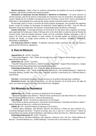 DIREITOS PAROQUIAIS - Pedia o favor às senhoras responsáveis do peditório do ovo de entregarem os
envelopes. Cada família contribui com aquilo que pode.
   ANIVERSÁRIO DA ASSOCIAÇÃO CULTURAL RECREATIVA E DESPOSTIVA DE PADORNELO - Tal como anunciei na
semana passada, este fim de semana a Associação irá comemorar mais um aniversário. Do programa irá
constar: Sábado dia 19, às 20,30h, o já habitual concurso “Conhecer a nossa Terra”, entre a Associação de
Padornelo e a Associação da Vila, as provas são: dança; canção; entrevista, teatro e tema livre.
   No Domingo, pelas 15 horas o encontro de música popular portuguesa, com actuação dos seguintes
grupos: Grupo de Cantigas da Associação de Padornelo; Tocata Regional da ASCD - Casa do Povo de
Nazarefes; Grupo de Cavaquinhos “Os famosos” da Associação Jovens de Moreira. Participem.
   ALMOÇO TRADICIONAL - A comissão de festas em honra de N. Sr.ª das Dores está a organizar um almoço
para angariação de fundos para a festa. O Almoço será no dia 10 de Abril, na sede da Junta de Parada. Da
ementa consta: caldo da matança; belouras, cozido, arroz de sarrabulho, bebidas, sobremesa e café. O
preço é de 12,50 euros para adultos e 5 para crianças. As inscrições podem ser feitas no Centro de
convívio de Parada, na antiga escola primária ou através dos contactos: 918490572, 916468020,
965162456 ou 964948144.
   LIGA PORTUGUESA CONTRA O CANCRO - O peditório nacional rendeu no distrito de Viana do Castelo a
quantia de 99.170,25euros. Agradecem.


   S. PAIO DE MOSELOS
   Segunda-feira, 21 - 18,15h - Eucaristia
   * Júlia Araújo Nogueira - mês; * Maria de Jesus Barreiro - mês; * Joaquim Dantas Braga e sogros (m.c.
Maria Emília Fernandes).
   Quinta-feira, 24 - 18,15h - Eucaristia
   * Rosa M.ª Gonçalves e família (m.c. Gabriel Gonçalves Nogueira); * Joaquim Alves Araújo (m.c. amigo);
* Aleixo de Amorim, Requelinda Pereira e irmãos de Aida Amorim.
   III Domingo da Quaresma, 27 - 11h - Eucaristia depois da catequese e da Via Sacra
   * Adelina Barbosa - mês; * Maria Teresa Barbosa e família (m.c. M.ª Cândida Barbosa); * Noémia da
Conceição Barbosa, marido, Vítor José, Irene, cunhados, sobrinho e José Pereira (m.c. Deolinda Soares e
José Pereira).

  PEDITÓRIO - A Associação do Sagrado Coração de Jesus vai no próximo domingo fazer o peditório.
  RENDIMENTO DO OVO - No lugar de Pantanhas, no mês de Fevereiro, foi de 41,64 euros. No lugar de
Lama, nos meses de Janeiro e Fevereiro, foi de 36,70 euros. Obrigado!


   STA MARINHA DE PADORNELO
   Segunda-feira, 21 - 17,30h - Eucaristia na capela de N. Sr.ª do Amparo
   * Intenções de Marina Dias Martins; * Manuel Vieira, Clarinda Sá e José Alves Peres (m.c. Etelvina Sá
Peres); * Gaspar Barbosa de Sá (m.c. confraria do Santíssimo).
   Sexta-feira, 25 - 18,15h - Eucaristia na capela de N. Sr.ª do Amparo
   * Diva Pereira e Libório Lourenço (m.c. Aurora M.ª Gomes Barbosa); *Intenções de Avelino e Isabel; *
António Barbosa de Sousa (m.c. confraria do Santíssimo).
   Sábado, 26 - 17h - Eucaristia depois da catequese e da Via Sacra
   * Cristina Maria Rodrigues, José Barreiro, Manuel José Barreiro e Maria de Jesus Barreiro (m.c.
Ermezinda Rodrigues Barreiro); * António Sá Araújo, pais, tios e avós (m.c. Clara Pereira); * Idalina da
Cunha Pedrosa dos Santos, Quintino Rodrigues, Júlio Pedrosa e Rosa da Cunha (m.c. Albertina dos Santos).
   III Domingo da Quaresma, 27 - 9,45h - Eucaristia
   * Manuel Barros, Dorvalina Rodrigues, avós paternos, maternos, tios e tias (m.c. Maria Barbosa de
Barros); * Armando Barbosa (m.c. Celeste Barbosa); * Em honra de Sr. Ecce Homo (m.c. confraria).
 