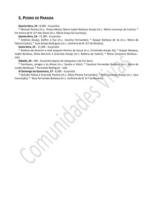 S. PEDRO DE PARADA
   Quarta-feira, 23 - 8,30h - Eucaristia
   * Manuel Pereira (m.c. Teresa Mota); Maria Isabel Barbosa Araújo (m.c. Mário Lourenço de Castro); *
Em honra de N. Sr.ª das Dores (m.c. Maria Graça Sá Lourenço).
   Quinta-feira, 24 - 17,30h - Eucaristia
   * António Araújo, Delfim e Eva (m.c. Iracema Fernandes); * Gaspar Barbosa de Sá (m.c. Maria de
Fátima Castro); * José Araújo Rodrigues (m.c. confraria de N. Sr.ª do Rosário).
   Sexta-feira, 25 - 17,30h - Eucaristia
   * António de Amorim e José Joaquim Pereira de Sousa (m.c. Ermelinda Araújo Sá); * Gaspar Barbosa,
Isabel Barbosa, Olívia Barreiro e Gracinda Araújo (m.c. Balbina de Castro); * Maria Cerqueira Barbosa -
mês.
   Sábado, 26 - 18h - Eucaristia depois da catequese e da Via Sacra
   * Familiares, amigos e às Almas (m.c. Sandra e Vítor); * Faustino Fernandes Barbosa (m.c. Maria de
Lurdes Barbosa); * Fernando Rodrigues - mês.
   III Domingo da Quaresma, 27 - 8,30h - Eucaristia
   * Dulcídio Pádua e Gracinda Pereira (m.c. Olívia Pereira Fernandes); * Abel Lourenço Araújo (m.c. Sara
Conceição); * Rosa Fernandes Barbosa (m.c. confraria de N. Sr.ª do Rosário).
 