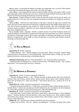 DÁDIVA DE SANGUE - A Associação de Dadores de Sangue em colaboração com a turma do 10ºA realizam
este domingo uma colheita de sangue, entre as 9h e as 12,30h. Dê sangue!
    FESTA DA FAMÍLIA - A Associação Moselos realiza no próximo sábado, dia 26 de maio, pelas 21,30h, na sede
desta Associação a festa da família que conta com o concerto do grupo Ré Maior (Cantares de Abril e Zeca
Afonso). No final haverá entrega de lembranças às famílias. Participa!
    BANCO ALIMENTAR - O Banco Alimentar Contra a Fome de Viana do Castelo informa que irá realizar nos
próximos dias 26 e 27 de maio mais uma campanha de recolha de alimentos nas superfícies comerciais.
Contribua!
    COLÉGIO DO MINHO - Informam que estão abertas as inscrições e reservas de lugar para o próximo ano
letivo, para quem estiver interessado em frequentar o Colégio do Minho. Este colégio recebe alunos do 1.º
ciclo até ao ensino secundário e está situado em Viana do Castelo. Para mais informações podem
contactar através do telefone: 258822313, por email: colegiodominho @gmail.com ou consultar a página
Web: www.colegiodominho.com.
    AULA DE MOVIMENTO ABERTA À COMUNIDADE - Durante a próxima semana nos Centros Paroquiais estará uma
equipa formada por um enfermeiro e professores de Educação Física para darem uma aula de movimento
aos utentes e comunidade em geral. Quem estiver interessado em participar pode dirigir-se ao Centro de
Moselos, na segunda-feira, pelas 10,30h, ao Centro de Padornelo, na terça-feira, pelas 10,30h e ao Centro
de Parada, na terça-feira pelas 14h.




           S. PAIO DE MOSELOS
   Quinta-feira, 24 - 19,30h - Eucaristia
   * Vitalina Mourão - mês; * Manuel Nogueira, Rosa das Dores, Manuel Fernandes, Joaquim Braga,
Jesuína Moreira e Guilhermina (m.c. Fernanda Barbosa); * Maria Pereira Soares, marido, tios, tias, avós e
padrinho Arcínio (m.c. Deolinda Soares e José Barbosa Pereira).

  Domingo de Pentecostes, 27 (com a festa da Avé Maria) - 11h - Eucaristia depois da catequese
  * Albertina Beatriz Sá Rodrigues (m.c. Daniela Cristina Cunha); * Mª Noémia da Silva - mês, marido e
Maria Irene; * Em honra do Sant. Sac.to (m.c. confraria).




          STA MARINHA DE PADORNELO
    Terça-feira, 22 - 19,30h - Eucaristia na igreja de Stª Marinha
    * Carmelina Rodrigues Barreiro - mês; * Manuel Fernando da Rocha Araújo, Rosa Faria de Oliveira,
Felismina Silva, Elvira Rocha, António Rocha, Quitéria Rocha, Camilo Dantas, Maria Azevedo Dantas e
Maria Faria de Oliveira (m.c. Isaura Faria Rocha); * Rosa Dantas Barreiro (m.c. confraria de N. Srª do
Amparo).
    Quarta-feira, 23 - 19,30h - Eucaristia na capela de N. Sr.ª do Amparo
    * Intenções de Marina Dias Martins; * Simão Sousa, Ermezinda Sá Alves e Gaspar Barbosa de Sá (m.c.
Felisbela Alves); * António de Jesus Barbosa, Franklim Barbosa Sá, pais, José Barbosa Sá, Maria Rodrigues
Sá, Luciano Manuel Barbosa e Silvina Cecília Barbosa (m.c. Maria Rosa Barbosa Sá).
    Sexta-feira, 25 - 19,30h - Eucaristia na capela de N. Sr.ª das Angústias
    * José Lopes Alves, Francisco Rocha, Rosa Rocha, Simão Alves e Júlia da Rocha(m.c. Áurea Rodrigues
Lopes); * Inocêncio Monteiro, Adriano Monteiro e Maria Rosa Monteiro (m.c. Maria Claudina Dantas);
*José Pereira Silva, Adriano Pereira da Silva, António Pereira, Sílvio Varajão, Joaquim da Silva e Rafael da
Silva (m.c. Maria Alice Silva).
    Sábado, 26 - 18h - Eucaristia (com a festa da Avé Maria) no final da catequese
    * Isaltina Faria da Rocha - mês (m.c. Manuel Lima Rodrigues); * Henrique Gonçalves Dias, Aurora
 