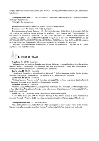 Barbosa da Silva e Maria Rosa Silva Dias (m.c. Vidal da Silva Dias); *Alfredino Monteiro (m.c. confraria do
Ecce Homo).

   Domingo de Pentecostes, 27 - 14h - Eucaristia na capela de N. Sr.ª das Angústias - Erguer da bandeira e
celebração do centenário
   * Intenções dos paroquianos.

   RENDIMENTOO DO OVO - Valinha e Requião, janeiro a maio, foi de 43.90euros.
   RENDIMENTO DA IGREJA - No mês de abril, foi de 75,88 euros.
   CENTENÁRIO DA CAPELA DA SRA DAS ANGÚSTIAS - 13h - Cerimónia do erguer da bandeira, de preparação da festa;
14h - Missa na Capela de Nossa Senhora das Angústias; 15h - Palestra NAS COMEMORAÇÕES DO
CENTENÁRIO: JOSÉ NARCISO MONTEIRO E A CAPELA DAS ANGÚSTIAS, na Capela de Nossa Senhora das
Angústias, por Jofre de Lima Monteiro Alves; 15h30 - Inauguração da exposição NAS COMEMORAÇÕES DO
CENTENÁRIO: JOSÉ NARCISO MONTEIRO E A CAPELA DAS ANGÚSTIAS, na Casa da Mesa; 16h30 - Atuação
do Grupo de Cantigas da Associação; 17h - Jogo do Chavelho na Carvalheira das Angústias.
   CONVOCATÓRIA - Assembleia-Geral extraordinária a realizar no próximo dia 27 de maio de 2012, pelas
10,30h, na sede desta Associação.




           S. PEDRO DE PARADA
   Terça-feira, 22 - 18,45h - Eucaristia
   * Avós paternos, avó materno, Rosa Barbosa, Gaspar Barbosa e restantes familiares (m.c. Benardete e
Leandro Castro); * Luís Adriano, tios, padrinhos, pais, avós e às Almas (m.c. Maria Jesus Fernandes de Sá
Pereira); * Em honra do Santíssimo Sacramento (m.c. Confraria).
   Quarta-feira, 23 - 18,45h - Eucaristia
   * Rosalina de Sousa (m.c. Manuel António Barbosa); * Delfim Rodrigues Araújo, Camilo Araújo e
Armando Sá Araújo (m.c. Rosa Araújo); * Em honra de N. Sr.ª do Rosário (m.c. confraria).
   Quinta-feira, 24 - 18,45h - Eucaristia
   * António Lourenço Amorim - mês; * Avós, tios, primas da Mó e às Almas (m.c. Maria Nicolina Pereira);
* Gaspar de Almeida e Sérgio Miguel (m.c. Rosa Leandro Almeida).
   Sexta-feira, 25 - 18,45h - Eucaristia
   * António Araújo, Mª Rosa Pereira, avós paternos, maternos e Rosa Dantas (m.c. Mª Conceição Araújo
e Rosa A.Carvalho); * Rosa Pereira Araújo e outras intenções de Celeste Lourenço; * Em honra de N. Sr.ª do
Rosário (m.c. confraria).
   Sábado, 26 - 19h - Eucaristia (Envio e Compromisso) depois da catequese
   * Aires Mata de Sá (m.c. Mª dos Prazeres Pereira); * Rosa Pereira Araújo e Glória Ferreira (m.c.
Fernando Pereira); * Anselmo de Sá, avós, tios, primos e às Almas (m.c. Manuel Joaquim Mendes Sá).

  Domingo de Pentecostes, 27 - 9,30h - Eucaristia
  * José da Silva Fernandes, Isabel Barbosa e Abel Lourenço (m.c. Isabel Silva); * Isaias Bento Pereira e
Manuel Pereira Fernandes (m.c. Amilcar Pereira); * Em honra de N. Sr.ª do Rosário (m.c. confraria).
 